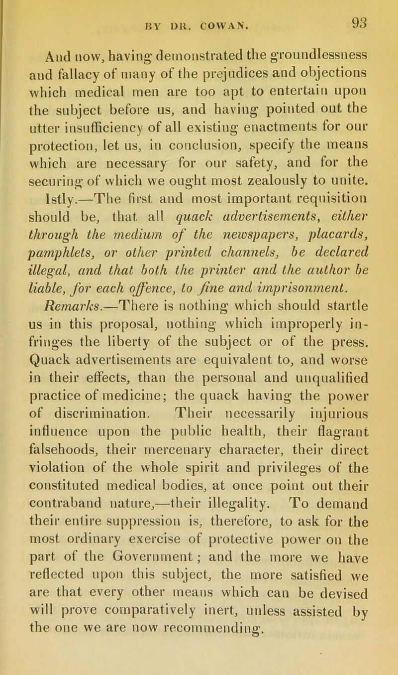 rJY 1)11, COWAN. And MOW, having' demonstrated the g’roundlessness and fallacy of many of the prejudices and objections which medical men are too apt to entertain upon the subject before us, and having pointed out the utter insufficiency of all existing enactments for our protection, let us, in conclusion, specify the means which are necessary for our safety, and for the securing of which we ought most zealously to unite. Istly.—The first and most important requisition should be, that all quack advertisements, either through the medium of the newspapers, placards, pamphlets, or other printed channels, be declared illegal, and that both the printer and the author be liable, for each offence, to fine and imprisonment. Remarks.—There is nothing which should startle us in this proposal, nothing which improperly in- fringes the liberty of the subject or of the press. Quack advertisements are equivalent to, and worse in their effects, than the personal and unqualified practice of medicine; the quack having the power of discrimination. Their necessarily injurious influence upon the public health, their flagrant falsehoods, their mercenary character, their direct violation of the whole spirit and privileges of the constituted medical bodies, at once point out their contraband nature,—their illegality. To demand their entire suppression is, therefore, to ask for the most ordinary exercise of protective power on the part of the Government; and the more we have reflected upon this subject, the more satisfied we are that every other means which can be devised will prove comparatively inert, unless assisted by the one we are now recommendino'. O