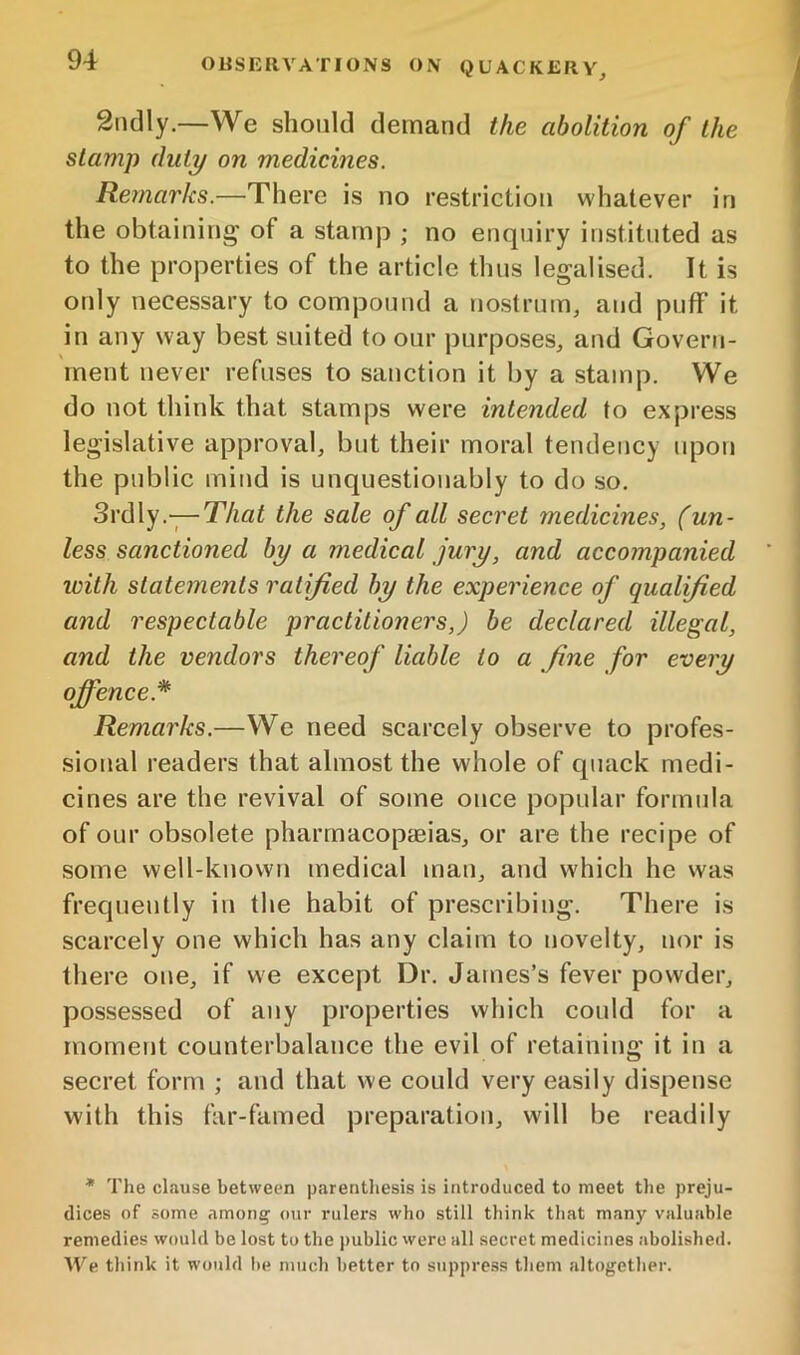 2ndly.—We should demand the abolition of the stamp duty on medicines. Remarks.—There is no restriction whatever in the obtaining of a stamp ; no enquiry instituted as to the properties of the article thus legalised. It is only necessary to compound a nostrum, and puff it in any way best suited to our purposes, and Govern- ment never refuses to sanction it by a stamp. We do not think that stamps were intended to express legislative approval, but their moral tendency upon the public mind is unquestionably to do so. Srdly.-;—That the sale of all secret medicines, (un- less sanctioned by a medical jury, and accompanied icith statements ratified by the experience of qualified and respectable practitioners,) be declared illegal, and the vendors thereof liable to a fine for every offence.* Remarks.—We need scarcely observe to profes- sional readers that almost the w'hole of cpiack medi- cines are the revival of some once popular formula of our obsolete pharmacopaeias, or are the recipe of some well-known medical man, and which he was frequently in the habit of prescribing. There is scarcely one which has any claim to novelty, nor is there one, if we except Dr. James’s fever powder, possessed of any properties which could for a moment counterbalance the evil of retaining it in a secret form ; and that we could very easily dispense with this far-famed preparation, will be readily * The clause between parentliesis is introduced to meet tlie preju- dices of some among our rulers who still think that many valuable remedies would be lost to the public were all secret medicines abolished. We think it would lie much better to stippress them altogether.