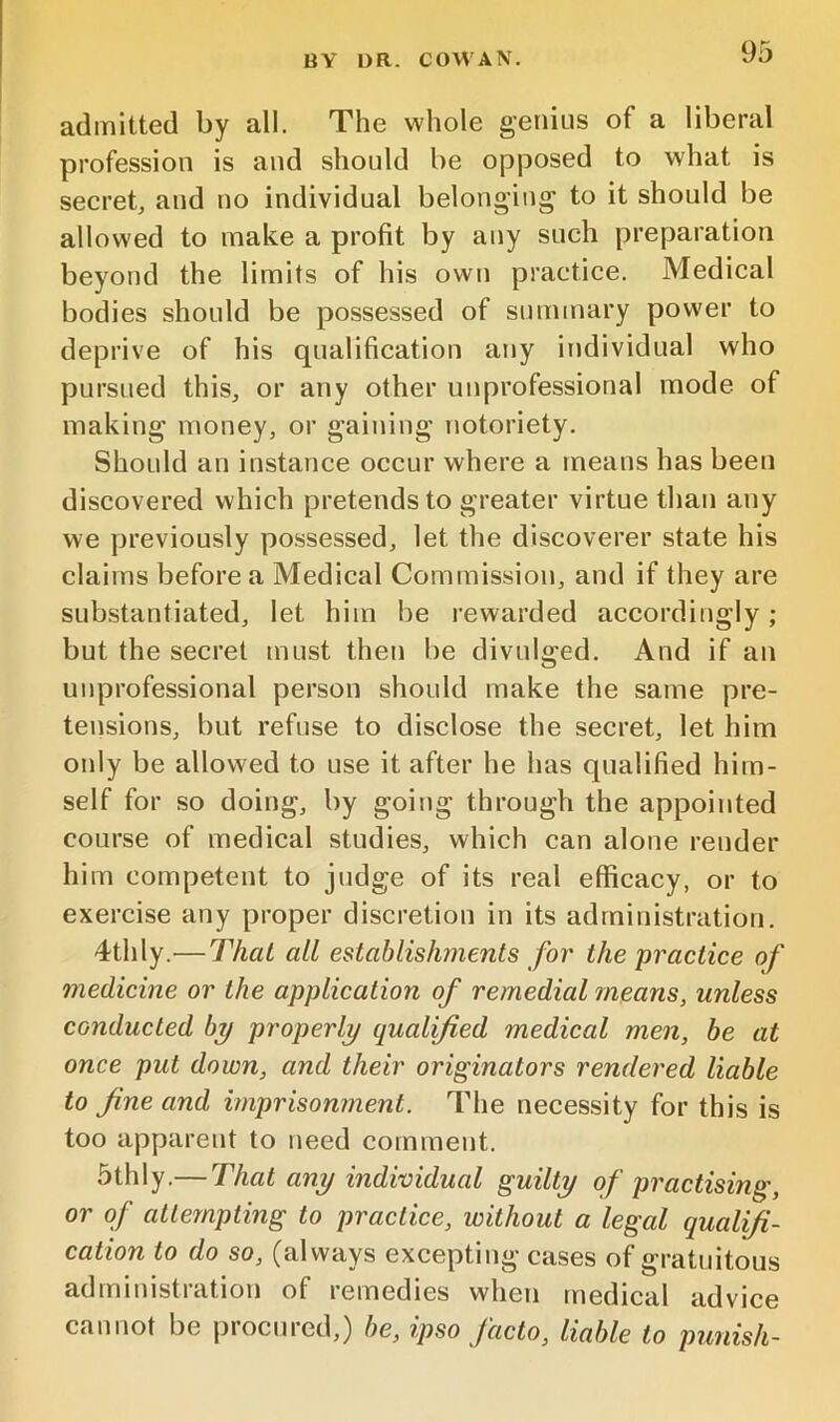 admitted by all. The whole genius of a liberal profession is and should be opposed to what is secret, and no individual belonging to it should be allowed to make a profit by any such preparation beyond the limits of his own practice. Medical bodies should be possessed of summary power to deprive of his qualification any individual who pursued this, or any other unprofessional mode of making money, or gaining notoriety. Should an instance occur where a means has been discovered which pretends to greater virtue than any we previously possessed, let the discoverer state his claims before a Medical Commission, and if they are substantiated, let him be rewarded accordingly ; but the secret tnust then be divulged. And if an unprofessional person should make the same pre- tensions, but refuse to disclose the secret, let him only be allowed to use it after he has qualified him- self for so doing, by going through the appointed course of medical studies, which can alone render him competent to judge of its real efficacy, or to exercise any proper discretion in its administration. 4thly.^—Thai all establishments for the practice of medicine or the application of remedial means, unless conducted b^ properly qualified medical men, be at once put down, and their originators rendered liable to fine and imprisonment. The necessity for this is too apparent to need comment. 5thly.— That any individual guilty of practising, or of attempting to practice, without a legal qualifi- cation to do so, (always excepting cases of gratuitous administration of remedies when medical advice cannot be procured,) be, ipso facto, liable to punish-