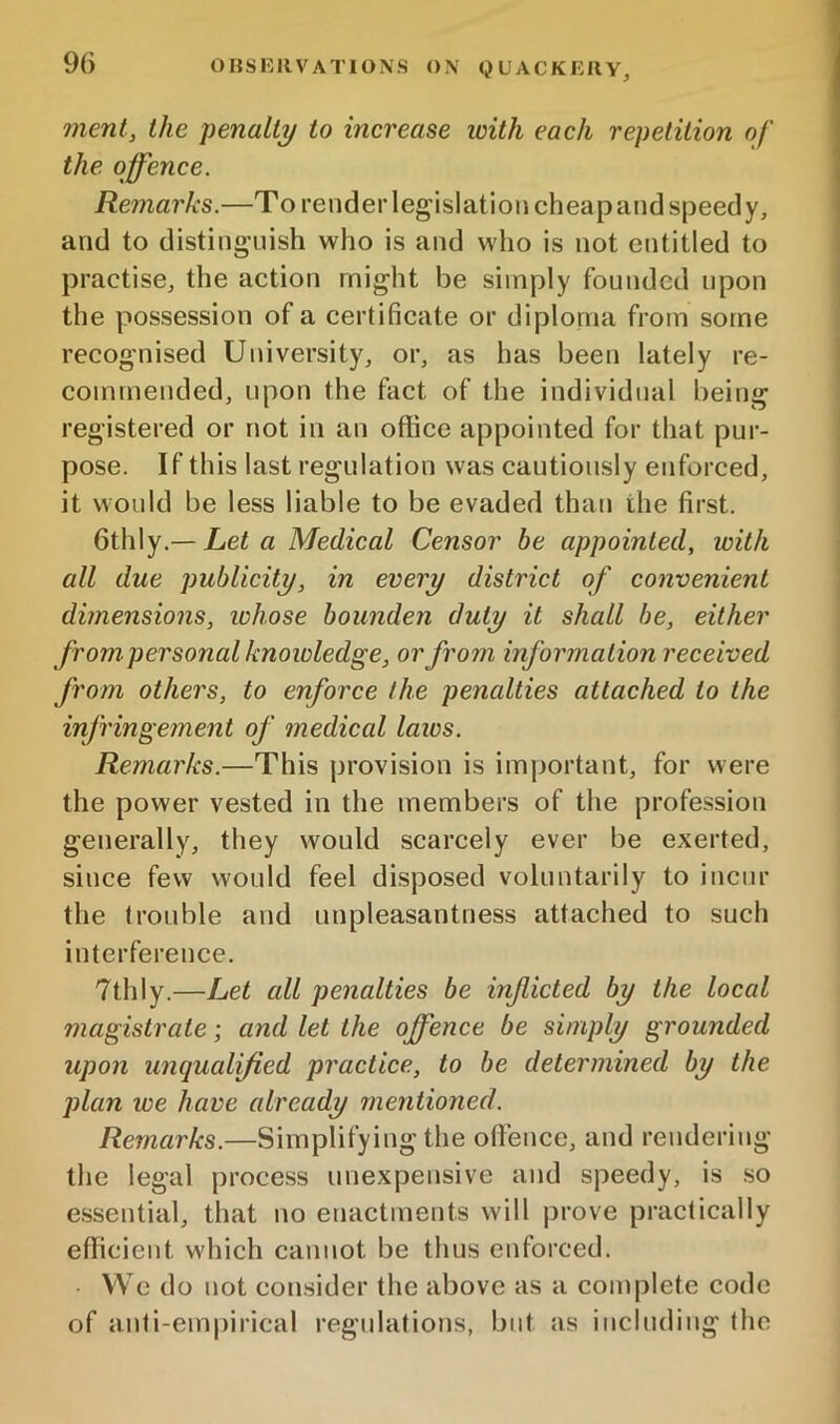 inent, the penalty to increase with each repetition of the offence. Remarks.—To reuderlegislationcheapand speedy, and to disting'uish who is and who is not entitled to practise, the action might be simply founded upon the possession of a certificate or diploma from some recognised University, or, as has been lately re- commended, upon the fact of the individual being registered or not in an office appointed for that pur- pose. If this last regulation was cautiously enforced, it would be less liable to be evaded than the first. Qi\\\y.—Let a Medical Censor be appointed, with all due publicity, in every district of convenient dimensions, whose bounden duty it shall be, either from personal knoioledge, or from information received from others, to enforce the penalties attached to the infringement of medical laws. Remarks.—This provision is important, for were the power vested in the members of the profession generally, they would scarcely ever be exerted, since few would feel disposed voluntarily to incur the trouble and unpleasantness attached to such interference. 7thly.—Let all penalties be inficted by the local magistrate; and let the offence be simply grounded upon unqualified practice, to be determined by the j)lan we have already mentioned. Remarks.—Simplifying the offence, and rendering the legal process unexpensive and speedy, is .so essential, that no enactments will prove practically efficient which cannot be thus enforced. . VVedo not consider the above as a complete code of anti-empirical regulations, but as including the