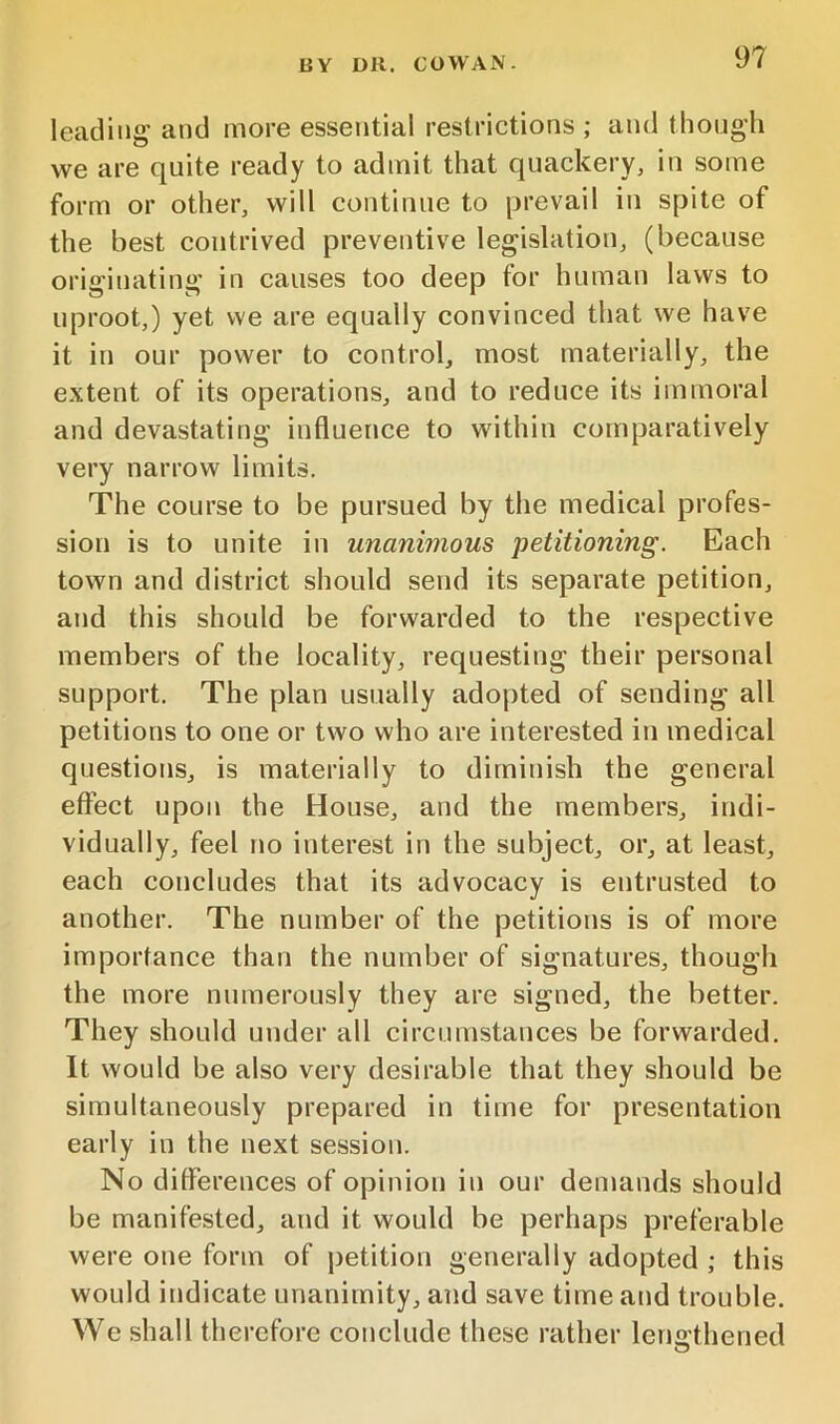 leading' and more essential restrictions ; and though we are quite ready to admit that quackery, in some form or other, will continue to prevail in spite of the best contrived preventive legislation, (because originating in causes too deep for human laws to uproot,) yet we are equally convinced that we have it in our power to control, most materially, the extent of its operations, and to reduce its immoral and devastating influence to within comparatively very narrow limits. The course to be pursued by the medical profes- sion is to unite in unanimous petitioning. Each town and district should send its separate petition, and this should be forwarded to the respective members of the locality, requesting their personal support. The plan usually adopted of sending all petitions to one or two who are interested in medical questions, is materially to diminish the general effect upon the House, and the members, indi- vidually, feel no interest in the subject, or, at least, each concludes that its advocacy is entrusted to another. The number of the petitions is of more importance than the number of signatures, though the more numerously they are signed, the better. They should under all circumstances be forwarded. It would be also very desirable that they should be simultaneously prepared in time for presentation early in the next session. No ditferences of opinion in our demands should be manifested, and it would be perhaps preferable were one form of petition generally adopted ; this would indicate unanimity, and save time and trouble. We shall therefore conclude these rather leno’thened O