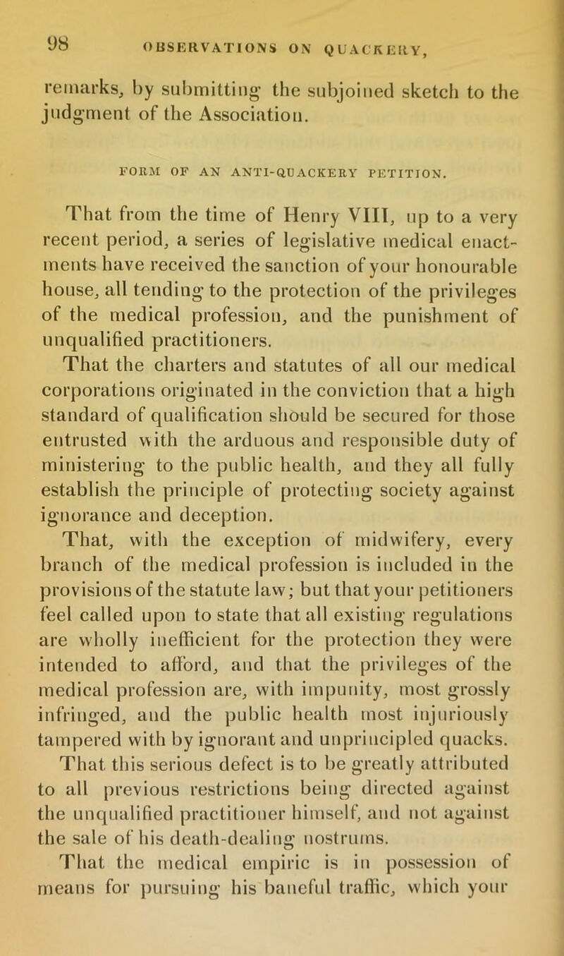 remarks, by submitting* the subjoined sketch to the judgment of the Association, FORM OF AN ANTI-OUACKERY PETITION. That from the time of Henry VIII, up to a very recent period, a series of legislative medical enact- ments have received the sanction of your honourable house, all tending to the protection of the privileges of the medical profession, and the punishment of unqualified practitioners. That the charters and statutes of all our medical corporations originated in the conviction that a high standard of qualification should be secured for those entrusted with the arduous and responsible duty of ministering to the public health, and they all fully establish the principle of protecting society against ignorance and deception. That, with the exception of midwifery, every branch of the medical profession is included in the provisions of the statute law; but that your petitioners feel called upon to state that all existing regulations are wholly inefficient for the protection they were intended to afford, and that the privileges of the medical profession are, with impunity, most grossly infringed, and the public health most injuriously tampered with by ignorant and unprincipled quacks. That this serious defect is to be greatly attributed to all previous restrictions being directed against the unqualified practitioner himself, and not against the sale of his death-dealing nostrums. That the medical empiric is in possession of means for pursuing his baneful traffic, which your