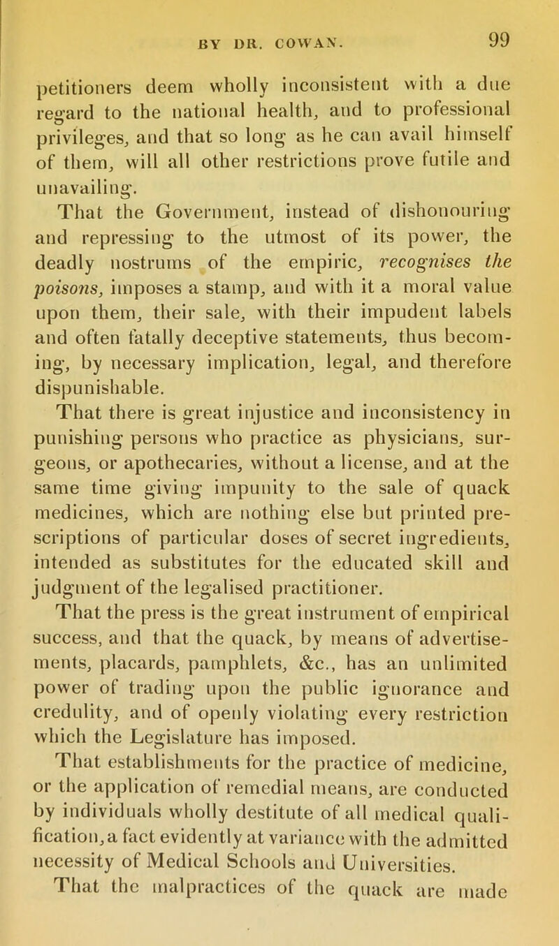 petitioners deem wholly inconsistent witli a due regard to the national health, and to professional privileges, and that so long as he can avail himself of them, will all other restrictions prove futile and unavailing. That the Government, instead of dishonouring and repressing to the utmost of its power, the deadly nostrums of the empiric, recognises the poisons, imposes a stamp, and with it a moral value upon them, their sale, with their impudent labels and often fatally deceptive statements, thus becom- ing, by necessary implication, legal, and therefore dispunishable. That there is great injustice and inconsistency in punishing persons who practice as physicians, sur- geons, or apothecaries, without a license, and at the same time giving impunity to the sale of quack medicines, which are nothing else but printed pre- scriptions of particular doses of secret ingredients, intended as substitutes for the educated skill and judgment of the legalised practitioner. That the press is the great instrument of empirical success, and that the quack, by means of advertise- ments, placards, pamphlets, &c., has an unlimited power of trading upon the public ignorance and credulity, and of openly violating every restriction which the Legislature has imposed. That establishments for the practice of medicine, or the application of remedial means, are conducted by individuals wholly destitute of all medical quali- fication,a fact evidently at variance with the admitted necessity of Medical Schools and Universities. That the malpractices of the quack are made