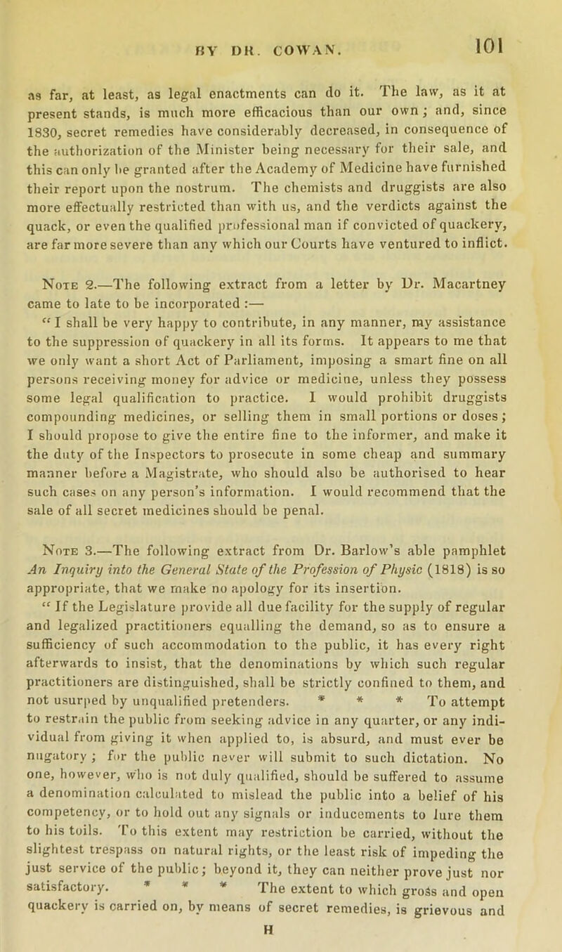 as far, at least, as legal enactments can do it. The law, as It at present stands, is much more efficacious than our own; and, since 1830, secret remedies have considerably decreased, in consequence of the authorization of the Minister being necessary for their sale, and this can only be granted after the Academy of Medicine have furnished their report upon the nostrum. The chemists and druggists are also more effectually restricted than with us, and the verdicts against the quack, or even the qualified professional man if convicted of quackery, are far more severe than any which our Courts have ventured to inflict. Note 2.—The following extract from a letter by Ur. Macartney came to late to be incorporated :— “ I shall be very happy to contribute, in any manner, my assistance to the suppression of quackery in all its forms. It appears to me that we only want a short Act of Parliament, imposing a smart fine on all persons receiving money for advice or medicine, unless they possess some legal qualification to practice. 1 would prohibit druggists compounding medicines, or selling them in small portions or doses; I should propose to give the entire fine to the informer, and make it the duty of the Inspectors to prosecute in some cheap and summary manner before a Magistrate, who should also be authorised to hear such cases on any person’s information. I would recommend that the sale of all secret medicines should be penal. Note 3.—The following extract from Dr. Barlow’s able pamphlet An Inquiry into the General State of the Profession of Physic (1818) is so appropriate, that we make no apology for its insertion. “ If the Legislature provide all due facility for the supply of regular and legalized practitioners equalling the demand, so as to ensure a sufficiency of such accommodation to the public, it has every right afterwards to insist, that the denominations by which such regular practitioners are distinguished, shall be strictly confined to them, and not usurped by unqualified pretenders. * * * q'o attempt to restr.dn the public from seeking advice in any quarter, or any indi- vidual from giving it when applied to, is absurd, and must ever be nugatory ; for the public never will submit to such dictation. No one, however, who is not duly qualified, should be suffered to assume a denomination calculated to mislead the public into a belief of his competency, or to hold out any signals or inducements to lure them to his toils. To this extent may restriction be carried, without the slightest trespass on natural rights, or the least risk of impeding the just service of the public; beyond it, they can neither prove just nor satisfactory. * * * extent to which gross and open quackery is carried on, by means of secret remedies, is grievous and H