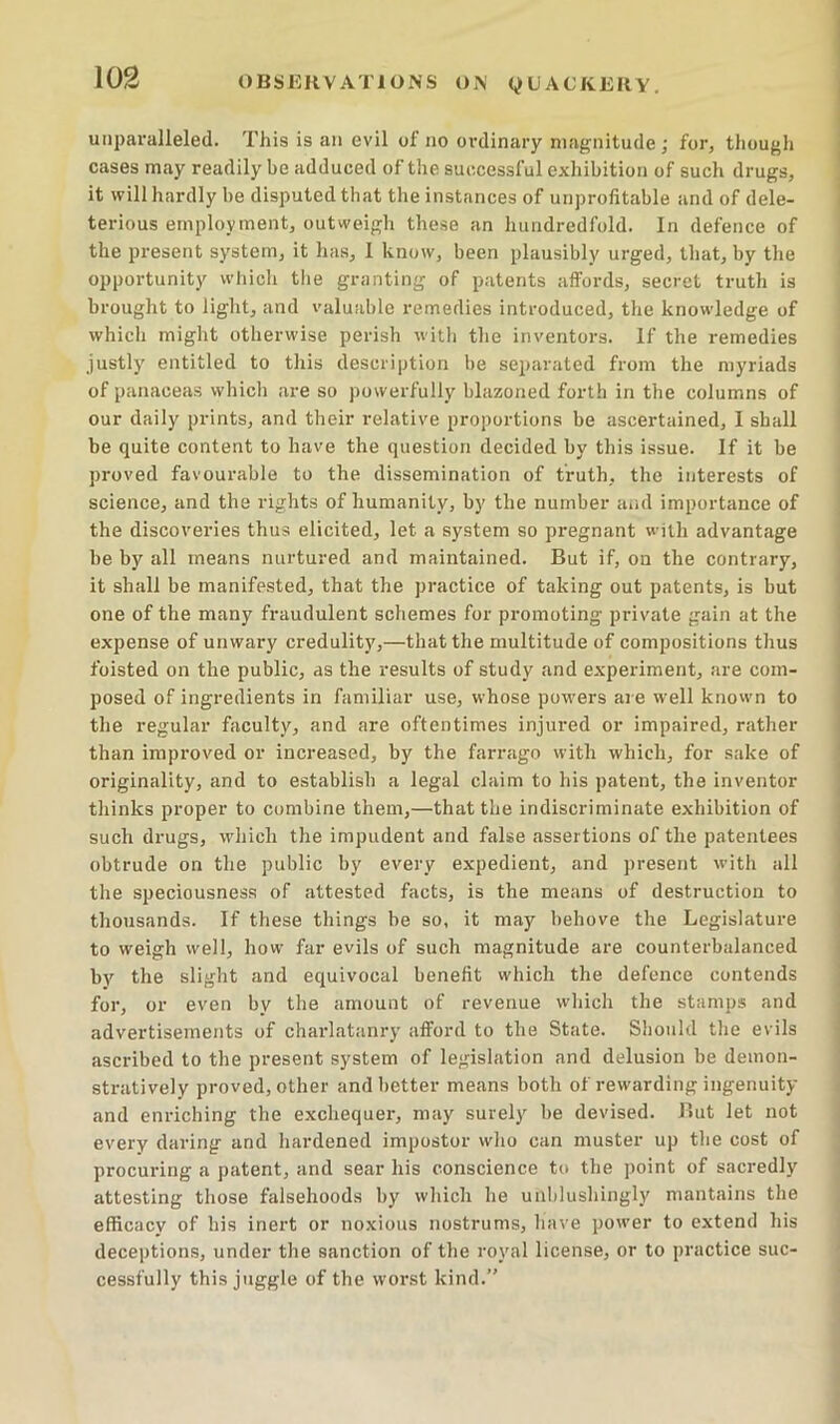 unparalleled. This is an evil of no ordinary magnitude; for, though cases may readily be adduced of the successful exhibition of such drugs, it vFill hardly be disputed that the instances of unprofitable and of dele- terious employment, outweigh these an hundredfold. In defence of the present system, it has, I know, been plausibly urged, that, by the opportunity which the granting of patents affords, secret truth is brought to light, and valuable remedies introduced, the knowledge of which might otherwise perish witli tlie inventors. If the remedies justly entitled to this description be separated from the myriads of panaceas which are so powerfully blazoned forth in the columns of our daily prints, and their relative proportions be ascertained, I shall be quite content to have the question decided by this issue. If it be proved favourable to the dissemination of truth, the interests of science, and the rights of humanity, by the number and importance of the discoveries thus elicited, let a system so pregnant with advantage be by all means nurtured and maintained. But if, on the contrary, it shall be manifested, that the practice of taking out patents, is but one of the many fraudulent schemes for promoting private gain at the expense of unwary credulity,—that the multitude of compositions thus foisted on the public, as the results of study and experiment, are com- posed of ingredients in familiar use, whose powers are well known to the regular faculty, and are oftentimes injured or impaired, rather than improved or increased, by the farrago with which, for sake of originality, and to establish a legal claim to his patent, the inventor tliinks proper to combine them,—that the indiscriminate exhibition of such drugs, which the impudent and false assertions of the patentees obtrude on the public by every expedient, and present with all the speciousness of attested facts, is the means of destruction to thousands. If these things be so, it may behove the Legislature to weigh well, how far evils of such magnitude are counterbalanced by the slight and equivocal benefit which the defence contends for, or even by the amount of revenue which the stamps and advertisements of charlatanry afford to the State. Should the evils ascribed to the present system of legislation and delusion be demon- stratively proved, other and better means both of rewarding ingenuity and enriching the exchequer, may surely be devised. Rut let not every daring and hardened impostor who can muster up the cost of procuring a patent, and sear his conscience to the point of sacredly attesting those falsehoods by wliich he unblushingly mantains the efficacy of his inert or noxious nostrums, have power to extend liis deceptions, under the sanction of the royal license, or to practice suc- cessfully this juggle of the worst kind.”