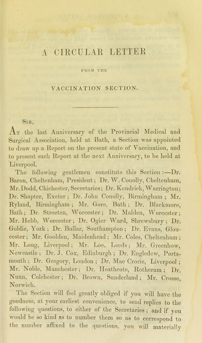 A CIRCULAR LETTER FIIOSI THE VACCINATION SECTION. Sir, At the last Anniversary of the Provincial Medical and Surgical Association, held at Bath, a Section vras appointed to draw up a Report on the present state of Vaccination, and to present such Report at the next Anniversary, to be held at Liverpool. The following gentlemen constitute this Section:—Dr. Baron, Cheltenham, President; Dr. W. Conolly, Cheltenham, Mr.Dodd, Chichester, Secretaries; Dr. Kendrick, Warrington; Dr. Shapter, Exeter; Dr. John Conoll}^, Birmingham ; Mr. Ryland, Birmingham ; Mr. Gore, Bath; Dr. Blackmore, Bath; Dr. Streeten, Worcester; Dr. Malden, Worcester; Mr. Hebb, Worcester; Dr. Ogier Ward, Shrewsbury ; Dr. Goldie, York; Dr. Bullar, Southampton; Dr. Evans, Glou- cester ; Mr. Goolden, Maidenhead ; Mr. Coles, Cheltenham ; Mr. Long, Liverpool; Mr. Loe, Leeds; Mr. Greenhow, Newcastle ; Dr. J. Cox, Edinburgh ; Dr. Engledew, Ports- mouth ; Dr. Gregory, London ; Dr. Mac Crorie, Liverpool ; Mr. Noble, Manchester; Dr. lieathcote, Rotheram; Dr. Nunn, Colchester; Dr. Brown, Sunderland; Mr. Crosse, Norwich. The Section will feel greatly obliged if you will have the goodness, at your earliest convenience, to send replies to the following questions, to either of the Secretaries; and if you would be so kind as to number them so as to correspond to the number affixed to the questions, yon Avill materially