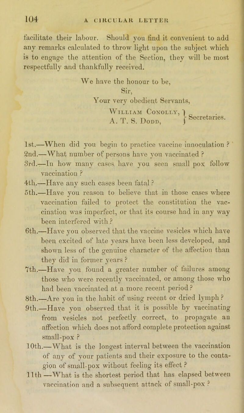 facilitate their labour. Slioukl you find it convenient to add any remarks calculated to throw light upon the subject which is to engage the attention of the Section, they will be most respectfully and thankfully received. 1st.—When did you begin to practice vaccine innoculation ? 2nd.—What number of persons have you vaccinated ? 3rd.—In how many cases have you seen small pox follow vaccination ? 4th.—Have any such cases been fatal ? 5th.—Have you reason to believe that in those cases where vaccination failed to protect the constitution the vac- cination was imperfect, or that its course had in any way been interfered with ? 6th.—Have you observed that the vaccine vesicles which have been excited of late years have been less developed, and shown less of the genuine character of the affection than they did in former years ? 7th.—Have you found a greater number of failures among those who were I'ecently vaccinated, or among those who had been vaccinated at a more recent period ? 8th.—Are you in the habit of using recent or dried lymph ? 9th.—Have you observed that it is possible by vaccinating from vesicles not perfectly correct, to pi’opagate an affection which does not afford complete protection against small-pox ? 10th.—What is the longest interval between the vaccination of any of your patients and their exposure to the conta- gion of small-pox without feeling its effect ? 11th —AVhat is the shortest period that has elapsed between vaccination and a subsequent attack of small-pox ? We have the honour to be, Sir, Your very obedient Servants, William Conolly, | A. T. S. Dodd, I j- Secretaries.