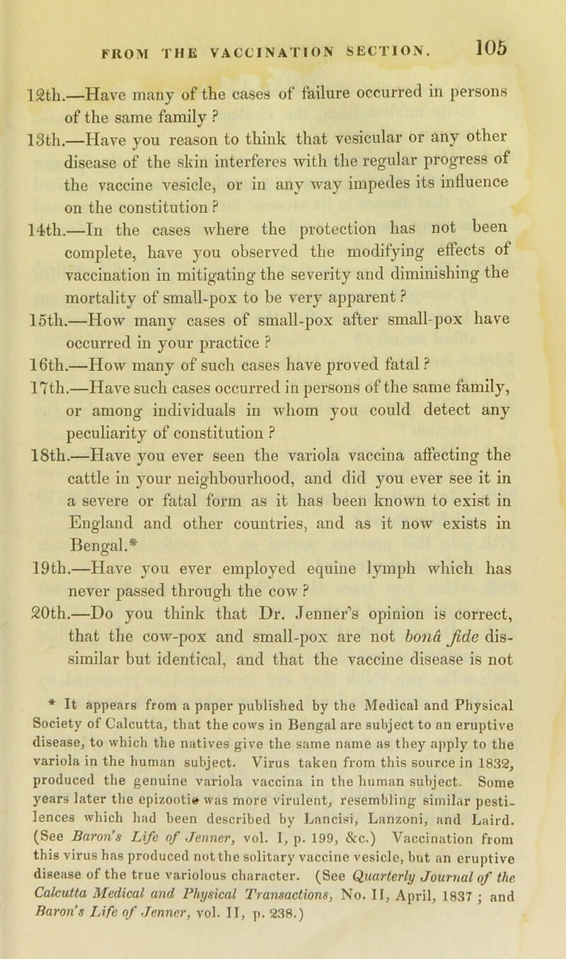 FROM THE VACCINATION SECTION. 12th.—Have many of the cases of failure occurred in persons of the same family ? 13th.—Have you reason to think that vesicular or any other disease of the skin interferes with the regular progress of the vaccine vesicle, or in any way impedes its influence on the constitution ? 14th.—In the cases where the protection has not been complete, have you observed the modifying effects of vaccination in mitigating the severity and diminishing the mortality of small-pox to be very apparent 15th.—How many cases of small-pox after small-pox have occurred in your practice ? 16th.—How many of such cases have proved fatal ? 17th.—Have such cases occurred in persons of the same family, or among individuals in whom you could detect any peculiarity of constitution ? 18th.—Have you ever seen the variola vaccina aflecting the cattle in your neighbourhood, and did you ever see it in a severe or fatal form as it has been known to exist in England and other countries, and as it now exists in Bengal.* 19th.—Have you ever employed equine lymph which has never passed through the cow 20th.—Do you think that Dr. Jenner’s opinion is correct, that the cow-pox and small-pox are not bond Jide dis- similar but identical, and that the vaccine disease is not * It appears from a paper published by the Medical and Physical Society of Calcutta, that the cows in Bengal are subject to an eruptive disease, to which the natives give the same name as they apply to the variola in the human subject. Virus taken from this source in 1832, produced the genuine variola vaccina in the human subject. Some years later the epizootie was more virulent, resembling similar pesti- lences which had been described by Lancisi, Lanzoni, and Laird. (See Baron’s Life of Jenner, vol. 1, p. 199, &c.) Vaccination from this virus has produced not the solitary vaccine vesicle, but an eruptive disease of the true variolous character. (See Quarterly Journal of the Calcutta Medical and Physical Transactions, No. II, April, 1837 ; and Baron’s Life of Jenner, vol. II, p. 238.)