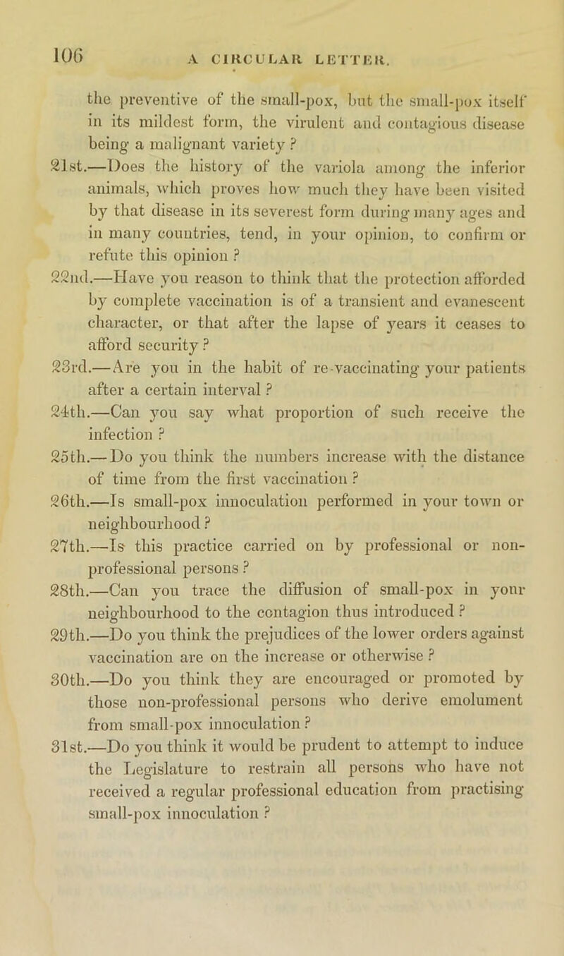 10() the preventive of the sinnll-pox, but tlie small-pux itself in its mildest form, the virulent and contagious disease being a malignant variety ? 21st.—Does the history of the variola among the inferior animals, which proves how much they have been visited by that disease in its severest form during many ages and in many countries, tend, in your opinion, to confirm or refute this opinion ? 22nd.—Have you reason to think that the protection afforded by complete vaccination is of a transient and evanescent character, or that after the lapse of years it ceases to afford security ? 23rd.—Are you in the habit of re-vaccinating your patients after a certain interval ? 24)th.—Can jmu say what proportion of such receive the infection 2oth.— Do you think the numbers increase with the distance of time from the first vaccination ? 26th.—Is small-pox innoculation performed in your town or neighbourhood ? 27th.—Is this practice carried on by professional or non- professional persons ? 28th.—Can you trace the diffusion of small-pox in your neighbourhood to the contagion thus introduced F 29th.—Do you think the prejudices of the lower orders against vaccination are on the increase or otherwise 30th.—Do you think they are encouraged or promoted by those non-professional persons who derive emolument from small-pox innoculation F 31st.—Do you think it would be prudent to attempt to induce the Legislature to restrain all persons who have not received a regular professional education from practising small-pox innoculation ?