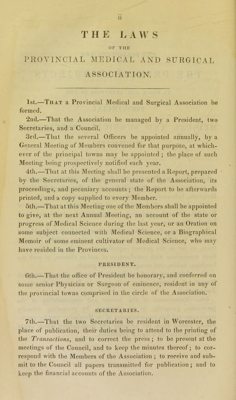 T H E i: A AV S OF THE IMIOVINCIAL MEDICAL AND SURGICAL ASSOCIATION. 1st.—That a Provincial Medical and Surgical Association be formed. 2nd.—That the Association be managed by a President, two Secretaries, and a Council. 3rd.—That the several Officers be appointed annually, by a General Meeting of Members convened for that purpose, at which- ever of the principal towns may be appointed ; the place of such Meeting being prospectively notified each year. 4th.—That at this Meeting shall be presented a Report, prepared b}' the Secretaries, of the general state of the Association, its proceedings, and pecuniary accounts ; the Report to be afterwards printed, and a copy supplied to every Member. 5th.—That at this Meeting one of the Members shall be appointed to give, at the next Annual Meeting, an account of the state or progress of Medical Science during the last year, or an Oration on some subject connected with Medical Science, or a Biographical Memoir of some eminent cultivator of Medical Science, who may have resided in the Provinces. PRESIDENT. Gth.—That the office of President be honorary, and conferred on some senior Physician or Surgeon of eminence, resident in any of the provincial towns comprised in the circle of the Association. SECRETARIES. 7th.—That the two Secretaries be resident in Worcester, the place of publication, their duties being to attend to the printing of the Transactions, and to correct the press ; to be present at the meetings of the Council, and to keep the minutes thereof; to cor- respond with the Members of the Association ; to receive and sub- mit to the Council all papers transmitted for publication; and to keep the financial accounts of the Association.