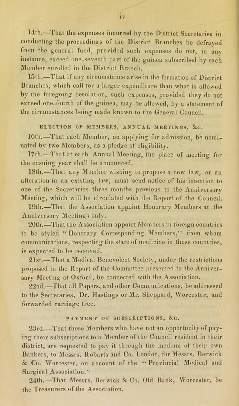 14th.—That the expenses incurred by the District Secretaries in conducting the proceedings of the District Branches be defrayed from the general fund, provided such expenses do not, in any instance, exceed one-seventli part of the guinea subscribed by each Member enrolled in the District Branch. 15th.—That if any circumstance arise in the formation of District Branches, which call for a larger expenditure than what is allowed by the foregoing resolution, such expenses, provided they do not exceed one-fourth of the guinea, may be allowed, by a statement of the circumstances being made known to the General Council. ELECTION OF MEMBERS, ANNUAL MEETINGS, &C. 16th.—That each Member, on applying for admission, be nomi- nated by two Members, as a pledge of eligibility. 17th.—That at each Annual Meeting, the place of meeting for the ensuing year shall be announced. 18fh.—That any Member wishing to propose a new law, or an alteration in an existing law, must send notice of his intention to one of the Secretaries three months previous to the Anniversary Meeting, which will be circulated with the Report of the Council. 19th.—That the Association appoint Honorary Members at the Anniversary Meetings only. 20th.—That the Association appoint Members in foreign countries to be styled “ Honorary Corresponding Members,” from whom communications, respecting the state of medicine in those countries, is expected to be received. 21st.—That a Medical Benevolent Society, under the restrictions proposed in the Report of the Committee presented to the Anniver- sary Meeting at Oxford, be connected with the Association. 22nd.—That all Papers, and other Communications, be addressed to the Secretaries, Dr. Hastings or Mr. Sheppard, Worcester, and forwarded carriage free. PAYMENT OF SUBSCRIPTIONS, &C. 23rd.—That those Members who have notan opportunity of pay- ing their subscriptions to a Member of the Council resident in their district, are requested to pay it through the medium of their own Bankers, to Messrs. Robarts and Co. London, for Messrs. Berwick & Co. Worcester, on account of the “ Provincial Miidical and Surgical Association.” 24th.—That Messrs. Berwick & Co. Old Bank, Worcester, be the Treasurers of the Association.