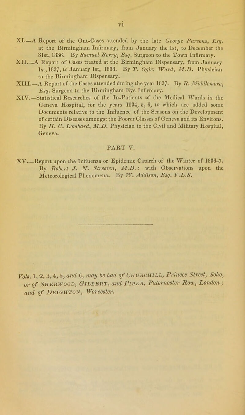 XI. —A Report of the Out-Cases attended by the late George Parsons, Esq. at the Birmingham Infirmary, from January the 1st, to December the 31st, 1836. By Samuel Berry, Esq. Surgeon to the Town Infirmary. XII. —A Report of Cases treated at the Birmingham Dispensary, from January 1st, 1837, to January 1st, 1838. By T. Ogier Ward, M.D. Physician to the Birmingham Dispensary. XIII. —A Report of the Cases attended during the year 183?. By R. Middlemore, Esq. Surgeon to the Birmingham Eye Infirmary. XIV. —Statistical Researches of the In-Patients of the Medical Wards in the Geneva Hospital, for the years 1834, 5, 6, to which are added some Documents relative to the Influence of the Seasons on the Development of certain Diseases amongst the Poorer Classes of Geneva and its Environs. By H. C. Lombard, M.D. Physician to the Civil and Military Hospital, Geneva. PART V. XV.—Report upon the Influenza or Epidemic Catarrh of the Winter of 1836-7. By Robert J. N. Streeten, M.D.: with Observations upon the Meteorological Phenomena. By W. Addison, Esq. F.L.S. Vols. 1, 2, 3,4,5, and 6, may be had of Churchill, Princes Street, Soho, or of SHERfvooD, Gilbert, and Piper, Paternoster Row, London; and of Deighton, Worcester.