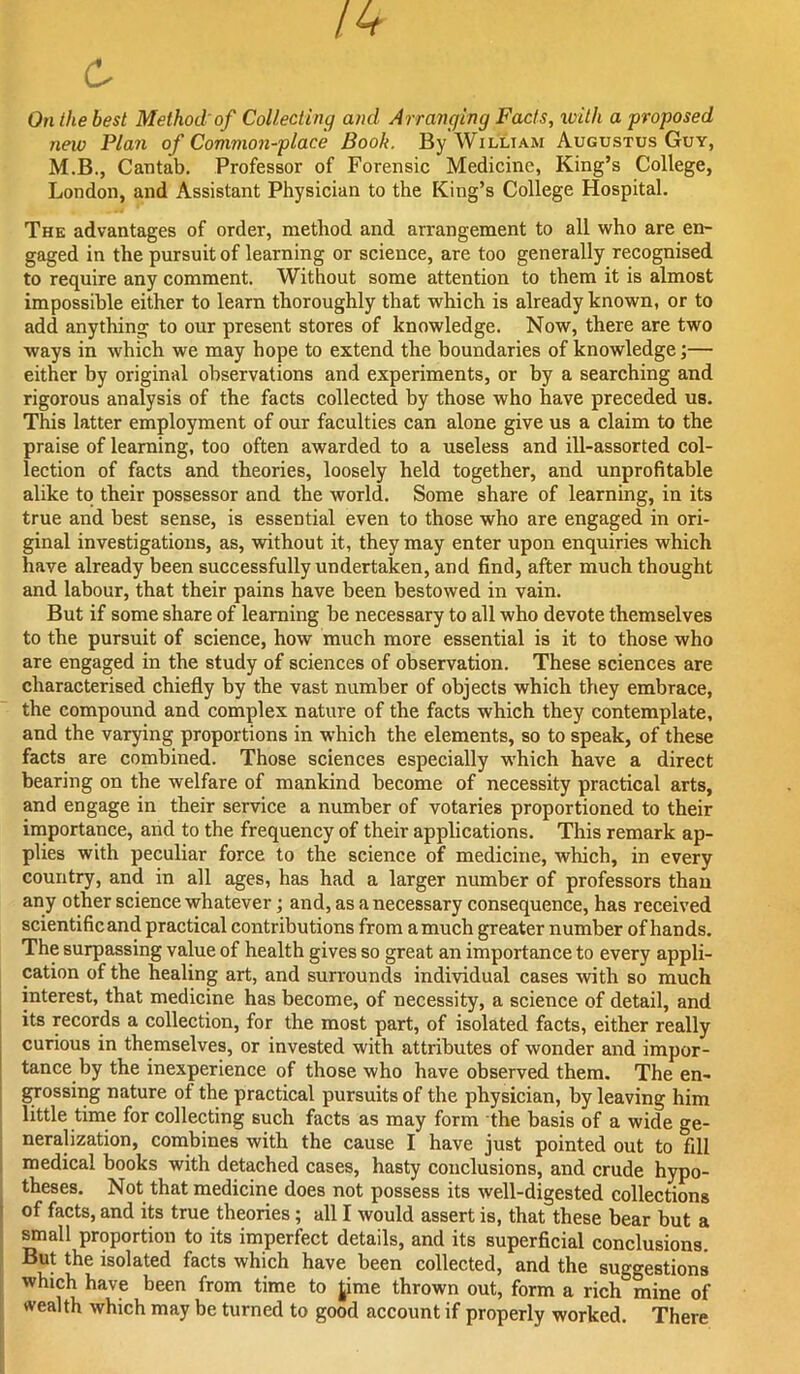 On the best Method'of Collecting and Arranging Facts, xvith a proposed new Plan of Common-place Book. By William Augustus Guy, M.B., Cantab. Professor of Forensic Medicine, King’s College, London, and Assistant Physician to the King’s College Hospital. The advantages of order, method and arrangement to all who are en- gaged in the pursuit of learning or science, are too generally recognised to require any comment. Without some attention to them it is almost impossible either to learn thoroughly that which is already known, or to add anything to our present stores of knowledge. Now, there are two ways in which we may hope to extend the boundaries of knowledge;— either by original observations and experiments, or by a searching and rigorous analysis of the facts collected by those who have preceded us. This latter employment of our faculties can alone give us a claim to the praise of learning, too often awarded to a useless and ill-assorted col- lection of facts and theories, loosely held together, and unprofitable alike to their possessor and the world. Some share of learning, in its true and best sense, is essential even to those who are engaged in ori- ginal investigations, as, without it, they may enter upon enquiries which have already been successfully undertaken, and find, after much thought and labour, that their pains have been bestowed in vain. But if some share of learning be necessary to all who devote themselves to the pursuit of science, how much more essential is it to those who are engaged in the study of sciences of observation. These sciences are characterised chiefly by the vast number of objects which they embrace, the compound and complex nature of the facts which they contemplate, and the varying proportions in which the elements, so to speak, of these facts are combined. Those sciences especially which have a direct bearing on the welfare of mankind become of necessity practical arts, and engage in their service a number of votaries proportioned to their importance, and to the frequency of their applications. This remark ap- plies with peculiar force to the science of medicine, which, in every country, and in all ages, has had a larger number of professors than any other science whatever; and, as a necessary consequence, has received scientific and practical contributions from a much greater number of hands. The surpassing value of health gives so great an importance to every appli- cation of the healing art, and surrounds individual cases with so much I interest, that medicine has become, of necessity, a science of detail, and I its records a collection, for the most part, of isolated facts, either really curious in themselves, or invested with attributes of wonder and impor- tance by the inexperience of those who have observed them. The en- grossing nature of the practical pursuits of the physician, by leaving him little time for collecting such facts as may form the basis of a wide ge- neralization, combines with the cause I have just pointed out to fill medical books with detached cases, hasty conclusions, and crude hypo- theses. Not that medicine does not possess its well-digested collections ■ of facts, and its true theories; all I would assert is, that these bear but a ^all proportion to its imperfect details, and its superficial conclusions. But the isolated facts which have been collected, and the suggestions which have been from time to Jime thrown out, form a rich mine of wealth which may be turned to good account if properly worked. There