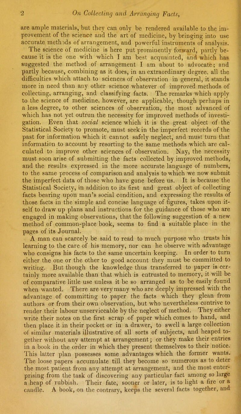 are ample materials, but they can only be rendered available to the im- provement of the science and the art of medicine, by bringing into use accurate metlnds of arrangement, and powerful instruments of analysis. The science of medicine is here put prominently forward, partly be- cause it is the one with which I am best acquainted, and which has suggested the method of arrangement I am about to advocate; and partly because, combining as it does, in an extraordinary degree, all the difiBculties which attach to sciences of observation in general, it stands more in need than any other science whatever of improved methods of collecting, arranging, and classifying facts. The remarks which apply to the science of medicine, however, are applicable, though perhaps in a less degree, to other sciences of observation, the most advanced of which has not yet outrun the necessity for improved methods of investi- gation. Even that social science which it is the great object of the Statistical Society to promote, must seek in the imperfect records of the past for information which it cannot safely neglect, and must turn that information to account by resorting to the same methods which are cal- culated to improve other sciences of observation. May, the necessity must soon arise of submitting the facts collected by improved methods, and the results expressed in the more accurate language of numbers, to the same process of comparison and analysis to which we now submit the imperfect data of those who have gone before us. It is because the Statistical Society, in addition to its first and great object of collecting facts bearing upon man’s social condition, and expressing the results of those facts in the simple and concise language of figures, takes upon it- self to draw up plans and instructions for the guidance of those who are engaged in making observations, that the following suggestion of a new method of common-place book, seems to find a suitable place in the pages of its Journal. A man can scarcely be said to read to much purpose who trusts his learning to the care of his memory, nor can he observe with advantage who consigns his facts to the same uncertain keeping. In order to turn either the one or the other to good account they must be committed to writing. But though the knowledge thus transferred to paper is cer- tainly more available than that which is entrusted to memory, it will be of comparative little use unless it be so arranged as to be easily found when wanted. There are very many who are deeply impressed with the advantage of committing to paper the facts which they glean from authors or from their own observation, but who nevertheless contrive to render their labour unserviceable by the neglect of method. They either write their notes on the first scrap of paper which comes to hand, and then place it in their pocket or in a drawer, to swell a large collection of similar materials illustrative of all sorts of subjects, and heaped to- gether without any attempt at arrangement; or they make their entries in a book in the order in which they present themselves to their notice. This latter plan possesses some advantages which the former wants. The loose papers accumulate till they become so numerous as to deter the most patient from any attempt at arrangement, and the most enter- prising from the task of discovering any particular fact among so large a heap of rubbish. Their fate, sooner or later, is to light a fire or a candle. A book, on the contrary, keeps the several facts together, and