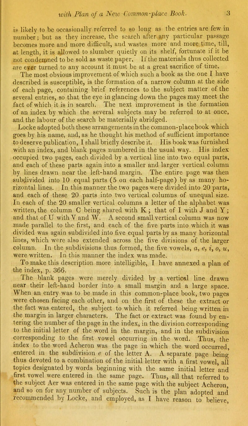 is likely to be occasionally referred to so long as the entries are few in number; but as they increase, the search after any particular passage becomes more and more difficult, and wastes more and more time, till, at length, it is allowed to slumber quietly on its shelf, fortunate if it be not condemned to be sold as waste paper. If the materials thus collected are ever turned to any account it must be at a great sacrifice of time. The most obvious improvement of which such a book as the one I have described is susceptible, is the formation of a narrow column at the side of each page, containing brief references to the subject matter of the several entries, so that the eye in glancing down the pages may meet the fact of which it is in search. The next improvement is the formation of an index by which the several subjects may be referred to at once, and the labour of the search be materially abridged. Locke adopted both these arrangements in the common-place book which goes by his name, and, as he thought his method of sufficient importance to deserve publication, I shall briefly describe it. His book was furnished with an index, and blank pages numbered in the usual way. His index occupied two pages, each divided by a vertical line into two equal parts, and each of these parts again into a smaller and larger vertical column by lines drawn near the left-hand margin. The entire page was then subdivided into 10 equal parts (5 on each half-page) by as many ho- rizontal lines. In this manner the two pages were divided into 20 parts, and each of these 20 parts into two vertical columns of unequal size. In each of the 20 smaller vertical columns a letter of the alphabet was written, the column C being shared with K ; that of I with J and Y; and that of U with V and W. A second small vertical column was now made parallel to the first, and each of the five parts into which it was divided was again subdivided into five equal parts by as many horizontal lines, which were also extended across the five divisions of the larger column. In the subdivisions thus formed, the five vowels, a, e, i, o, u, were written. In this manner the index was made. To make this description more intelligible, I have annexed a plan of the index, p. 366. The blank pages were merely divided by a vertical line drawn near their left-hand border into a small margin and a large space. When an entry was to be made in this common-place book, two pages were chosen facing each other, and on the first of these the extract or the fact was entered, the subject to which it referred being written in the margin in larger characters. The fact or extract was found by en- tering the number of the page in the index, in the division corresponding to the initial letter of the word in the margin, and in the subdivision corresponding to the first vowel occurring in the word. Thus, the index to the word Acheron was the page in which the word occurred, entered in the subdivision e of the letter A. A separate page being thus devoted to a combination of the initial letter with a first vowel, all topics designated by words beginning with the same initial letter and first vowel were entered in the same page. Thus, all that referred to the subject Aer was entered in the same page with the subject Acheron and so on for any number of subjects. Such is the plan adopted and’ recommended by Locke, and employed, as I have reason to believe.