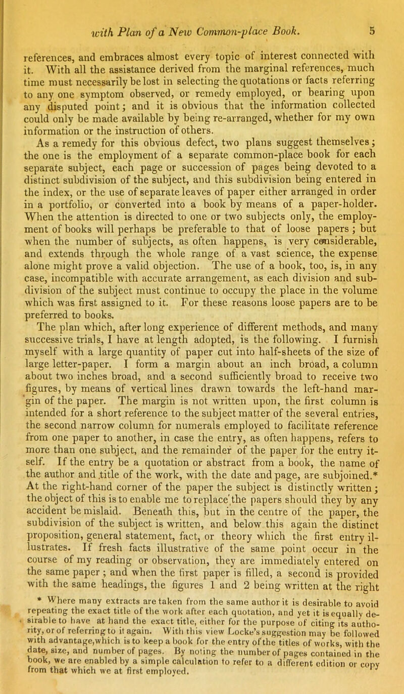 references, and embraces almost every topic of interest connected with it. With all the assistance derived from the marginal references, much time must necessarily be lost in selecting the quotations or facts referring to any one symptom observed, or remedy employed, or bearing upon any disputed point; and it is obvious that the inWmation collected could only be made available by being re-arranged, whether for my own information or the instruction of others. As a remedy for this obvious defect, two plans suggest themselves; the one is the employment of a separate common-place book for each separate subject, each page or succession of pages being devoted to a distinct subdivision of the subject, and this subdivision being entered in the index, or the use of separate leaves of paper either arranged in order in a portfolio, or converted into a book by means of a paper-holder. When the attention is directed to one or two subjects only, the employ- ment of books will perhaps be preferable to that of loose papers ; but when the number of subjects, as often happens, is very csnasiderable, and extends through the whole range of a vast science, the expense alone might prove a valid objection. The use of a book, too, is, in any case, incompatible with accurate arrangement, as each division and sub- division of the subject must continue to occupy the place in the volume which was first assigned to it. For these reasons loose papers are to be preferred to books. The plan which, after long experience of different methods, and many successive trials, I have at length adopted, is the following. I furnish myself with a large quantity of paper cut into half-sheets of the size of large letter-paper. I form a margin about an inch broad, a column about two inches broad, and a second sufficiently broad to receive two figures, by means of vertical lines drawn towards the left-hand mar- 'gin of the paper. The margin is not written upon, the first column is intended for a short reference to the subject matter of the several entries, the second narrow column for numerals employed to facilitate reference from one paper to another, in case the entry, as often happens, refers to more than one subject, and the remainder of the paper for the entry it- self. If the entry be a quotation or abstract from a book, the name of the author and .title of the work, with the date and page, are subjoined.* At the right-hand corner of the paper the subject is distinctly written; the object of this is to enable me to replace .the [)apers should they by any accident be mislaid. Beneath this, but in the centre of the paper, the subdivision of the subject is written, and below this again the distinct proposition, general statement, fact, or theory which the first entry il- lustrates. If fresh facts illustrative of the same point occur in the course of my reading or observation, they are immediately entered on the same paper ; and when the first paper is filled, a second is provided with the same headings, the figures 1 and 2 being written at the right • Where many extracts are taken from the same author it is desirable to avoid repeating the exact title of the work after each quotation, and yet it is equally de- sirable to have at hand the exact title, either for the purpose of citing its autho- rity,orof referringto it again. With this view Locke’s suggestion may be followed with advantage,which is to keep a book for the entry of the titles of works, with the date, size, and number of pages. By noting the number of pages contained in the book, we are enabled by a simple calculation to refer to a different edition or copy from that which we at first employed. ' ^