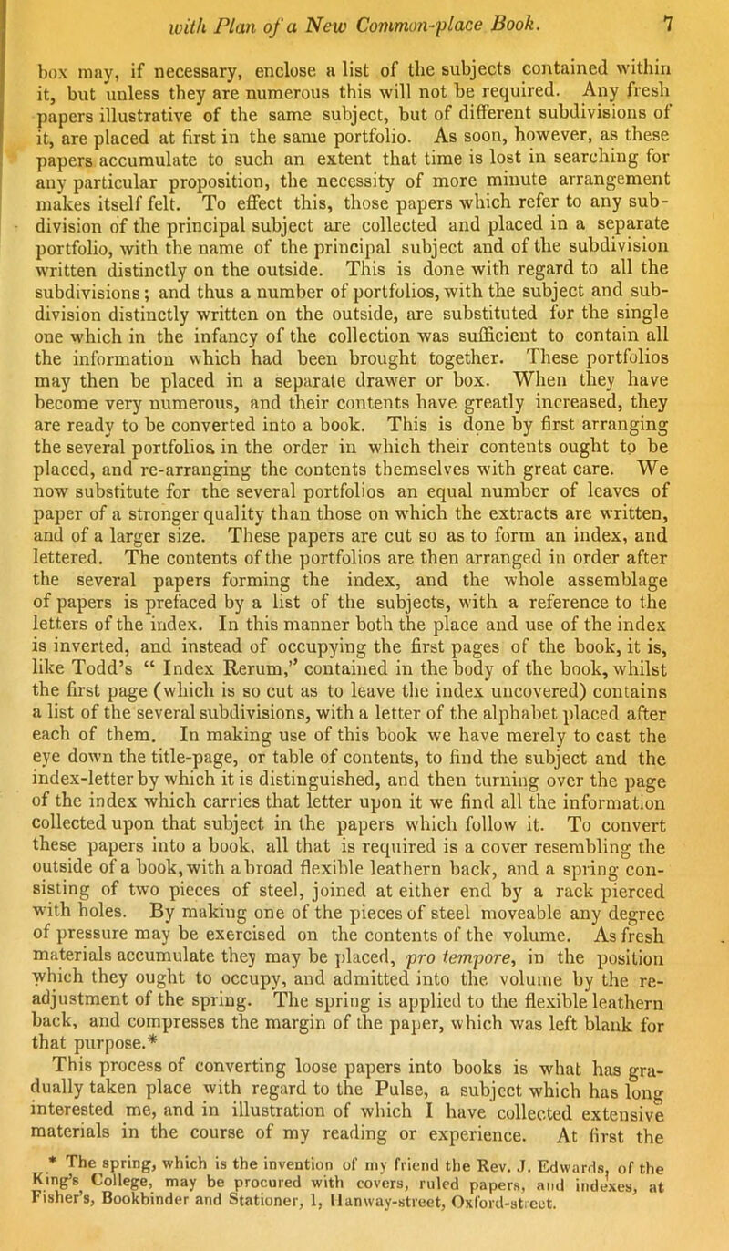 box may, if necessary, enclose a list of the subjects contained within it, but unless they are numerous this will not be required. Any fresh papers illustrative of the same subject, but of different subdivisions of it, are placed at first in the same portfolio. As soon, however, as these papers accumulate to such an extent that time is lost in searching for any particular proposition, the necessity of more minute arrangement makes itself felt. To effect this, those papers which refer to any sub- division of the principal subject are collected and placed in a separate portfolio, with the name of the principal subject and of the subdivision written distinctly on the outside. This is done with regard to all the subdivisions; and thus a number of portfolios, with the subject and sub- division distinctly written on the outside, are substituted for the single one which in the infancy of the collection was sufficient to contain all the information which had been brought together. These portfolios may then be placed in a separate drawer or box. When they have become very numerous, and their contents have greatly increased, they are ready to be converted into a book. This is dpne by 6rst arranging the several portfolios in the order in which their contents ought to be placed, and re-arranging the contents themselves with great care. We now substitute for the several portfolios an equal number of leaves of paper of a stronger quality than those on which the extracts are written, and of a larger size. These papers are cut so as to form an index, and lettered. The contents of the portfolios are then arranged in order after the several papers forming the index, and the whole assemblage of papers is prefaced by a list of the subjects, with a reference to the letters of the index. In this manner both the place and use of the index is inverted, and instead of occupying the first pages of the book, it is, like Todd’s “ Index Rerum,’’ contained in the body of the book, whilst the first page (which is so cut as to leave the index uncovered) contains a list of the several subdivisions, with a letter of the alphabet placed after each of them. In making use of this book we have merely to cast the eye down the title-page, or table of contents, to find the subject and the index-letter by which it is distinguished, and then turning over the page of the index which carries that letter upon it we find all the information collected upon that subject in the papers which follow it. To convert these papers into a book, all that is required is a cover resembling the outside of a book, with abroad flexible leathern hack, and a spring con- sisting of tw'o pieces of steel, joined at either end by a rack pierced with holes. By making one of the pieces of steel moveable any degree of pressure may be exercised on the contents of the volume. As fresh materials accumulate they may be placed, pro tempore, in the position which they ought to occupy, and admitted into the. volume by the re- adjustment of the spring. The spring is applied to the flexible leathern back, and compresses the margin of the paper, which was left blank for that purpose.* This process of converting loose papers into books is what has gra- dually taken place with regard to the Pulse, a subject which has long interested me, and in illustration of which I have collected extensive materials in the course of my reading or experience. At first the • The spring, which is the invention of my friend the Rev. J. Edwards, of the King’s^ College, may be procured with covers, ruled papers, and indexes, at Fisher’s, Bookbinder and Stationer, 1, I Ian way-street. Oxford-street.
