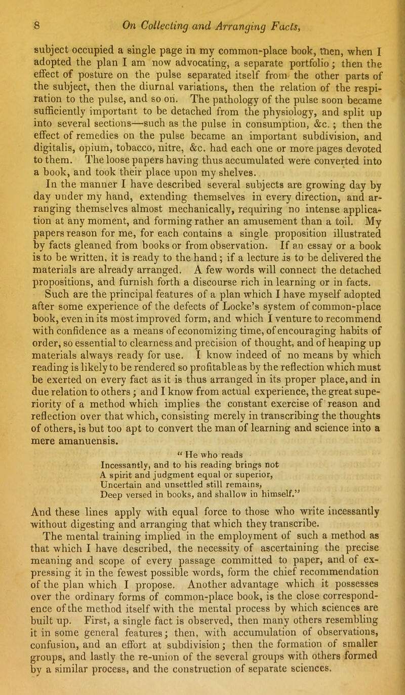 subject occupied a single page in xny common-place book, men, when I adopted the plan I am now advocating, a separate portfolio; then the effect of posture on the pulse separated itself from the other parts of the subject, then the diurnal variations, then the relation of the respi- ration to the pulse, and so on. The pathology of the pulse soon became sufficiently important to be detached from the physiology, and split up into several sections—such as the pulse in consumption, &c.; then the effect of remedies on the pulse became an important subdivision, and digitalis, opium, tobacco, nitre, &c. had each one or more pages devoted to them. The loose papers having thus accumulated were converted into a book, and took their place upon my shelves. In the manner I have described several subjects are growing day by day under my hand, extending themselves in every direction, and ar- ranging themselves almost mechanically, requiring no intense applica- tion at any moment, and forming rather an amusement than a toil. My papers reason for me, for each contains a single proposition illustrated by facts gleaned from books or from observation. If an essay or a book is to be written, it is ready to the hand; if a lecture is to be delivered the materials are already arranged. A few words will connect the detached propositions, and furnish forth a discourse rich in learning or in facts. Such are the principal features of a plan which I have myself adopted after some experience of the defects of Locke’s system of common-place book, even in its most improved form, and which I venture to recommend with confidence as a means of economizing time, of encouraging habits of order, so essential to clearness and precision of thought, and of heaping up materials always ready for use. I know indeed of no means by which reading is likely to be rendered so profitable as by the reflection which must be exerted on every fact as it is thus arranged in its proper place, and in due relation to others; and I know from actual experience, the great supe- riority of a method which implies the constant exercise of reason and reflection over that which, consisting merely in transcribing the thoughts of others, is but too apt to convert the man of learning and science into a mere amanuensis. “ He who reads Incessantly, and to his reading brings not A spirit and judgment equal or superior, Uncertain and unsettled still remains, Deep versed in books, and shallow in himself.” And these lines apply with equal force to those who write incessantly without digesting and arranging that which they transcribe. The mental training implied in the employment of such a method as that which I have described, the necessity of ascertaining the precise meaning and scope of every passage committed to paper, and of ex- pressing it in the fewest possible words, form the chief recommendation of the plan which I propose. Another advantage which it possesses over the ordinary forms of common-place book, is the close correspond- ence of the method itself with the mental process by which sciences are built up. First, a single fact is observed, then many others resembling it in some general features; then, with accumulation of observations, confusion, and an effort at subdivision; then the formation of smaller groups, and lastly the re-union of the several groups with others formed by a similar process, and the construction of separate sciences.