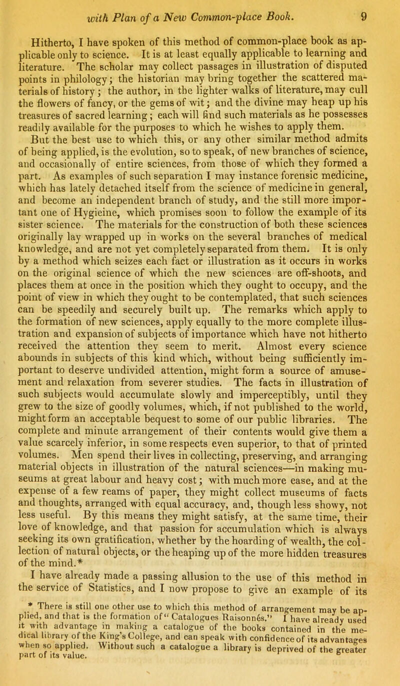 Hitherto, I have spoken of this method of common-place book as ap- plicable only to science. It is at least equally applicable to learning and literature. The scholar may collect passages in illustration of disputed points in philology; the historian may bring together the scattered ma- terials of history; the author, in the lighter walks of literature, may cull the flowers of fancy, or the gems of wit; and the divine may heap up his treasures of sacred learning; each will find such materials as he possesses readily available for the purposes to which he wishes to apply them. But the best use to which this, or any other similar method admits of being applied, is the evolution, so to speak, of new branches of science, and occasionally of entire sciences, from those of which they formed a part. As examples of such separation I may instance forensic medicine, which has lately detached itself from the science of medicine in general, and become an independent branch of study, and the still more impor- tant one of Hygieine, which promises soon to follow the example of its sister science. The materials for the construction of both these sciences originally lay wrapped up in works on the several branches of medical knowledge, and are not yet completely separated from them. It is only by a method which seizes each fact or illustration as it occurs in works on the original science of which the new sciences are oflf-shoots, and places them at once in the position which they ought to occupy, and the point of view in which they ought to be contemplated, that such sciences can be speedily and securely built up. The remarks which apply to the formation of new sciences, apply equally to the more complete illus- tration and expansion of subjects of importance which have not hitherto received the attention they seem to merit. Almost every science abounds in subjects of this kind which, without being sufficiently im- portant to deserve undivided attention, might form a source of amuse- ment and relaxation from severer studies. The facts in illustration of such subjects would accumulate slowly and imperceptibly, until they grew to the size of goodly volumes, which, if not published to the world, might form an acceptable bequest to some of our public libraries. The complete and minute arrangement of their contents would give them a value scarcely inferior, in some respects even superior, to that of printed volumes. Men spend their lives in collecting, preserving, and arranging material objects in illustration of the natural sciences—in making mu- seums at great labour and heavy cost; with much more ease, and at the expense of a few reams of paper, they might collect museums of facts and thoughts, arranged with equal accuracy, and, though less showy, not less useful. By this means they might satisfy, at the same time, their love of knowledge, and that passion for accumulation which is always seeking its own gratification, whether by the boarding of wealth, the col- lection of natural objects, or the heaping up of the more hidden treasures of the mind.* I have already made a passing allusion to the use of this method in the service of Statistics, and I now propose to give an example of its * There is still one other use to which this method of arrangement may be ap- plied, and that is the formation of “ Catalogues Ttaisonn6s.” I have already used It with advantage in making a catalogue of the books contained in the me- dical library of the King’s College, and can speak with confidence of its advantages when so applied. Without such a catalogue a library is deprived of the trreater part of its value. “