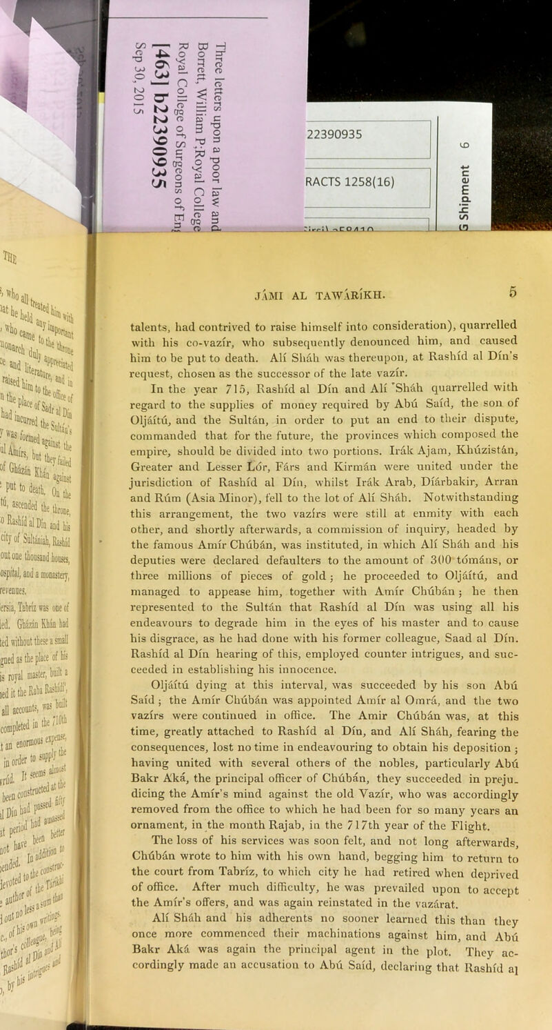 22390935 a. E c o o < '' I/) 13. J.AMI AL TAW.ARIkH. 5 talents, had contrived to raise himself into consideration), quarrelled with his co-vazir, who subsequently denounced him, and caused him to be put to death. All Shah was thereupon, at Rashid al Din’s request, chosen as the successor of the late vazir. In the year 715, Rashid al Din and Ali ’Shah quarrelled with regard to the supplies of money required by Abu Said, the son of Oljaitu, and the Sultan, in order to put an end to their dispute, commanded that for the future, the provinces which composed the empire, should be divided into two portions. Irak Ajam, Khuzistan, Greater and Lesser Lor, Pars and Kirman were united under the jurisdiction of Rashid al Din, whilst Irak Arab, Diarbakir, Arran and Rum (Asia Minor), fell to the lot of Ali Shah. Notwithstanding this arrangement, the two vazirs were still at enmity with each other, and shortly afterwards, a commission of inquiry, headed by the famous Amir Chub^n, was instituted, in which Ali Sh5h and his deputies were declared defaulters to the amount of 300 tomans, or three millions of pieces of gold; he proceeded to Oljaitu, and managed to appease him, together with Amir Chuban ; he then represented to the Sultan that Rashid al Din was using all his endeavours to degi-ade him in the eyes of his master and to cause his disgrace, as he had done with his former colleague, Saad al Din. Rashid al Din hearing of this, employed counter intrigues, and suc- ceeded in establishing his innocence. Oljaitu dying at this interval, was succeeded by his son Abu Said ; the Amir Chuban was appointed Amir al Omrd, and the two vazirs were continued in office. The Amir Chdbdn was, at this time, greatly attached to Rashid al Din, and Ali Shdh, fearing the consequences, lost no time in endeavouring to obtain his deposition j having united with several others of the nobles, particularly Abd Bakr Aka, the principal officer of Chuban, they succeeded in preju- dicing the Amir’s mind against the old Vazir, who was accordingly removed from the office to which he had been for so many years an ornament, in the month Rajab, in the 717th year of the Flight. The loss of his services was soon felt, and not long afterwards, Chdbdn wrote to him with his own hand, begging him to return to the court from Tabriz, to which city he had retired when deprived of office. After much difficulty, he was prevailed upon to accept the Amir’s offers, and was again reinstated in the vazarat. Ali Shdh and his adherents no sooner learned this than they once more commenced their machinations against him, and Abu Bakr Akd was again the principal agent in the plot. They ac- cordingly made an accusation to Abii Said, declaring that Rashid ai