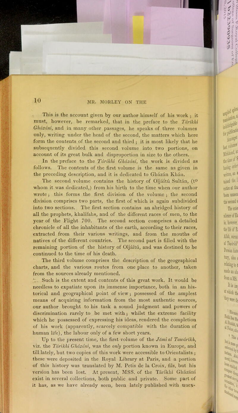 This is the account given by our author himself of his work ; it must, however, be remarked, that in the preface to the Tdrikhi Ghdzdnl, and in many other passages, he speaks of three volumes only, writing under the head of the second, the matters which here form the contents of the second and third j it is most likely that he subsequently divided this second volume into two portions, on account of its great bulk and disproportion in size to the others. In the preface to the Tdrikhi Ghdzdni, the work is divided as follows. The contents of the first volume is the same as given in the preceding description, and it is dedicated to Ghazdn Khdii. The second volume contains the history of Oljditu Sultfm, (t® whom it was dedicated,) from his birth to the time when our author wrote j this forms the first division of the volume ; the second division comprises two parts, the first of which is again subdivided into two sections. The first section contains an abridged history of all the prophets, khalifahs, and of the different races of men, to the year of the Flight 700. The second section comprises a detailed chronicle of all the inhabitants of the earth, according to their races, extracted from their various writings, and from the mouths of natives of the different countries. The second part is filled with the remaining portion of the history of Oljditu, and was destined to be continued to the time of his death. The third volume comprises the description of the geographical charts, and the various routes from one place to another, taken from the sources already mentioned. Such is the extent and contents of this great work. It would be needless to expatiate upon its immense importance, both in an his- torical and geographical point of view 3 possessed of the amplest means of acquiring information from the most authentic sources, our author brought to his task a sound judgment and powers of discrimination rarely to be met with; whilst the extreme facility which he possessed of expressing his ideas, rendered the completion of his work (apparently, scarcely compatible with the duration of human life), the labour only of a few short years. Up to the present time, the first volume of the Jdmi al Tawdrikh, viz. the Tdrikhi Ghdzdni, was the only portion known in Europe, and till lately, but two copies of this work were accessible to Orientalists ; these were deposited in the Royal Library at Paris, and a portion version has been lost. At present, MSS. of the Tarfkhi Ghdzdni exist in several collections, both public and private. Some part of it has, as we have already seen, been lately published with unex- of this history was translated by M. Petis de la Croix, fils, but his