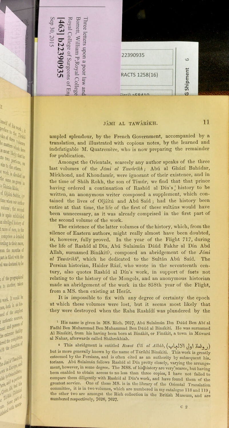 c/: fB T3 OJ o K» O o^ 73 O 03 H o —t rx> a o n n o Q CO era o c o on 3 -TJ T3 O 3 c OQ O jo O T3 O o o -n {A n o o 63 3 m a OQ 3 CP K> VO O ^3-1 rirg»\ «^CQ.4 i A JaMI al tawarikh. 11 ampled splendour, by the French Government, accompanied by a translation, and illustrated with copious notes, by the learned and indefatigable M. Quatremfere, who is now preparing the remainder for publication. Amongst the Orientals, scarcely any author speaks of the three last volumes of the Jdmi al Tawarikh; Abd al Ghdzi Bahadar, Mirkhond, and Khondamir, were ignorant of their existence, and in the time of Shah Rokh, the son of Timdr, we find that that prince having ordered a continuation of Rashid al Din’s j history to be written, an anonymous writer composed a supplement, which con- tained the lives of Oljaitu and Abii Said j had the history been entire at that time, the life of the first of these sultans would have been unnecessary, as it was already comprised in the first part of the second volume of the work. The existence of the latter volumes of the history, which, from the silence of Eastern authors, might really almost have been doubted, is, however, fully proved. In the year of the Flight 717, during the life of Rashid al Din, Abu Sulaimdn Dadd Fakhr al Din Abd Allah, surnamed Bindkitii, composed an abridgement of the Jdmi al TawdrikW’, which he dedicated to the Sultdn Abd Said. The Persian historian, Haider Rdzi, who wrote in the seventeenth cen- tury, also quotes Rashid al Din’s work, in support of facts not relating to the history of the Mongols, and an anonymous historian made an abridgement of the work in the 858th year of the Flight, from a MS. then existing at Herat. It is impossible to fix with any degree of certainty the epoch at which these volumes were lost, but it seems most likely that they were destroyed when the Raba Rashidi was plundered by the * His name is given in MS. Rich. 7627, Abu Sulaimdn Ibn Ddud Ben Abi al Fadhl Ben Muhammad Ben Muhammad Ben Ddud al Bindkiti. He was surnamed Al Bindkiti, from his having been born at Bindkit, or Findldt, a town in Mdward al Nahar, afterwards called Shdhrokhiah. » This abridgment is entitled Rozat Uli al Alhkh, but IS more generally Icnown by the name of Tdrikhi Bindkiti. This work is greatly esteemed by the Persians, and is often cited as an authority by subsequent his. torians. Abd Sulaimdn follows Rashid al Din pretty closely, varying the arrange- ment, however, in some degree. The MSS. of hisjhistory are very>carce, but having been enabled to obtain access to no less than three copies, I have not failed to compare them diligently with Rashid al Din’s work, and have found them of the greatest service. One of these MS. is in the library of the Oriental Translation committee, it is in two volumes, which are numbered in my catalogue 118 and 119. the other two are amongst the Rich collection in the British Museum, and are numbered respectively, 7020, 7627.