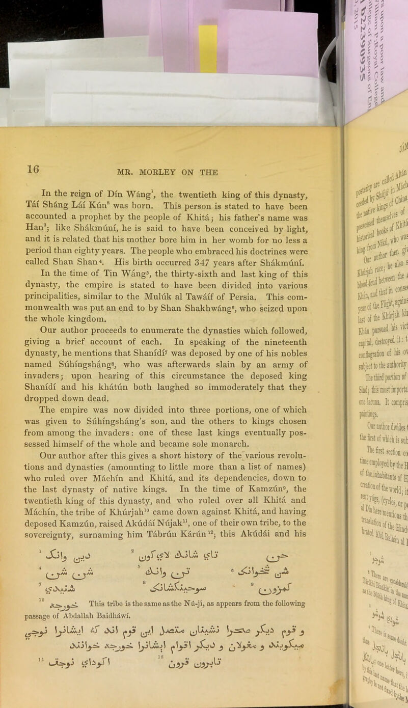 16 MR. MORLEY ON THE In the reign of Din Wdng\ the twentieth king of this dynasty, Tdi Shdng Ldi Kun* was born. This person is stated to have been accounted a prophet by the people of Khitdj his father’s name was Han^j like Shdkmuni, he is said to have been conceived by light, and it is related that his mother bore him in her womb for no less a period than eighty years. The people who embraced his doctrines were called Shan Shan<. His birth occurred 347 years after Shdkmtini. In the time of Tin Wang®, the thirty-sixth and last king of this dynasty, the empire is stated to have been divided into various principalities, similar to the Muluk al Tawdif of Persia. This com- monwealth was put an end to by Shan Shakhwdng®, who seized upon the whole kingdom. Our author proceeds to enumerate the dynasties which followed, giving a brief account of each. In speaking of the nineteenth dynasty, he mentions that Shanidi? was deposed by one of his nobles named Suhingshang®, who was afterwards slain by an army of invaders; upon hearing of this circumstance the deposed king Shanidi and his khdtdn both laughed so immoderately that they dropped down dead. The empire was now divided into three portions, one of which was given to Sdhingshdng’s son, and the others to kings chosen from among the invaders: one of these last kings eventually pos- sessed himself of the whole and became sole monarch. Our author after this gives a short history of thevarious revolu- tions and dynasties (amounting to little more than a list of names) who ruled over Machin and Khitd, and its dependencies, down to the last dynasty of native kings. In the time of Kamzdn®, the twentieth king of this dynasty, and who ruled over all Khita and Mdclun, the tribe of Khurjah’® came down against Khitd, and having deposed Kamzlin, raised Akuddi Ndjak, one of their own tribe, to the sovereignty, surnaming him Tdbrdn Kdrdn'®; this Akdddi and his iS'ii ^Ij This tribe is the same as the Nu-ji, as appears from the following passage of Abdallah Baidhdwi.