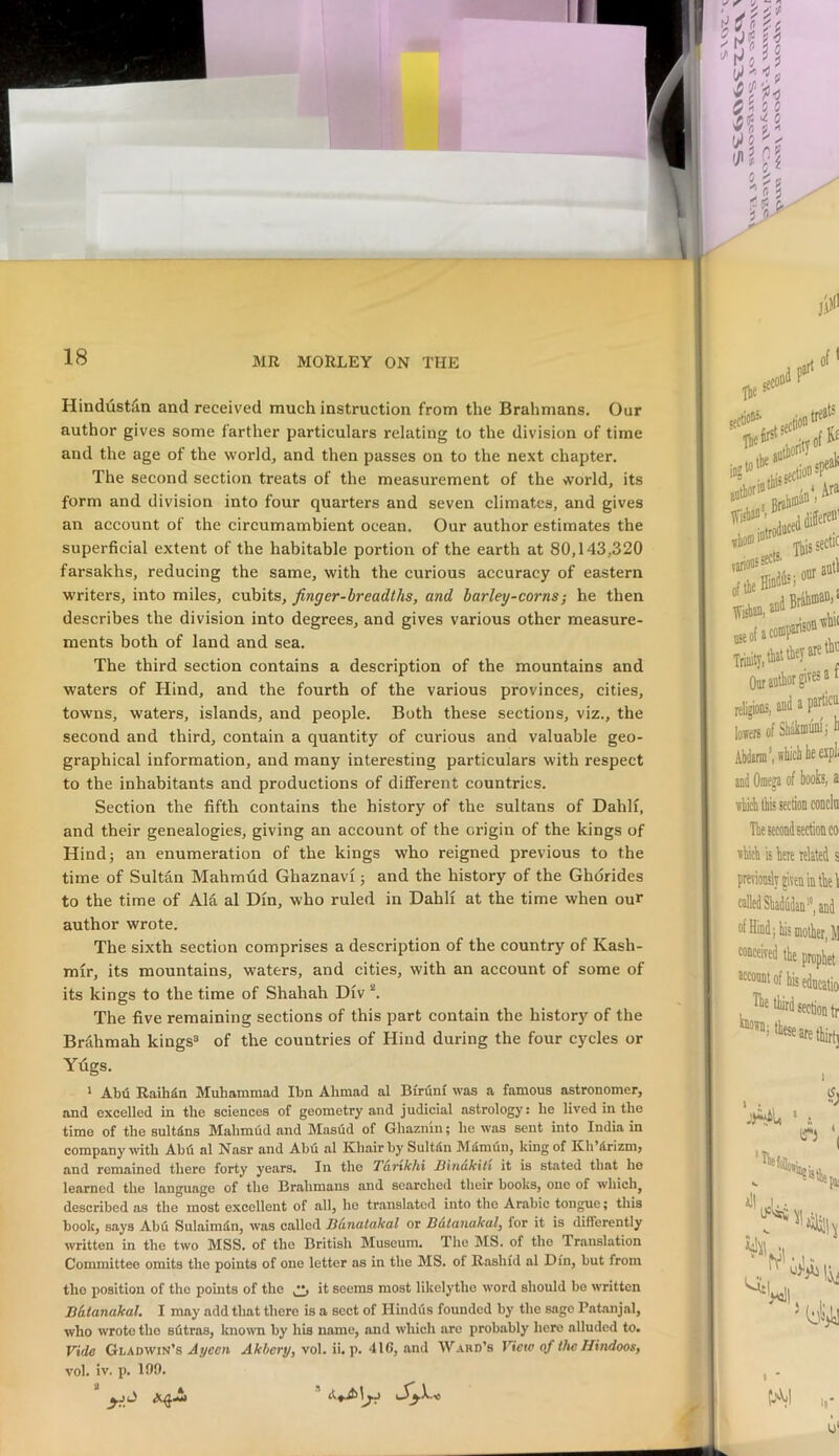 Hindustiin and received much instruction from the Brahmans. Our author gives some farther particulars relating to the division of time and the age of the world, and then passes on to the next chapter. The second section treats of the measurement of the world, its form and division into four quarters and seven climates, and gives an account of the circumambient ocean. Our author estimates the superficial extent of the habitable portion of the earth at 80,143,320 farsakhs, reducing the same, with the curious accuracy of eastern writers, into miles, cubits, finger-breadths, and barley-corns^ he then describes the division into degrees, and gives various other measure- ments both of land and sea. The third section contains a description of the mountains and waters of Hind, and the fourth of the various provinces, cities, towns, waters, islands, and people. Both these sections, viz., the second and third, contain a quantity of curious and valuable geo- graphical information, and many interesting particulars with respect to the inhabitants and productions of different countries. Section the fifth contains the history of the sultans of Dahli, and their genealogies, giving an account of the origin of the kings of Hindj an enumeration of the kings who reigned previous to the time of Sultan Mahmdd Ghaznavi; and the history of the Ghdrides to the time of Ala al Din, who ruled in Dahli at the time when our author wrote. The sixth section comprises a description of the country of Kash- mir, its mountains, waters, and cities, with an account of some of its kings to the time of Shahah Div *. The five remaining sections of this part contain the history of the Brahmah kings^ of the countries of Hind during the four cycles or Ydgs. ' Abu Raihin Muhammad Ibn Ahmad al Bfruni was a famous astronomer, and excelled in the sciences of geometry and judicial astrology; he lived in the time of the sultdns Mahmud and Masud of Ghaznm; he was sent into India in company with Abfi al Nasr and Abu al Khair by SultSn Mamun, king of Kh’drizmj and remained there forty years. In the Tarxkhi Binakilt it is stated that he learned the language of the Brahmans and searched their books, one of which, described as the most excellent of all, he translated into the Arabic tongue; this book, says Abu Sulaimdn, was called Bhnatakal or B&tanakal, for it is differently written in the two MSS. of the British Museum. The IMS. of the Translation Committee omits the points of one letter as in the MS. of Rashid al Din, but from the position of the points of the ^ it seems most likelythe word should bo written Bhtanakal. I may add that there is a sect of Hindus founded by the sago Patanjal, who wrote the sdtras, known by his name, and which are probably here alluded to. Vide Gladwin’s .ilycea Akbcry,\o\.W.\<. 416, and Ward’s View of the Hindoos, vol. iv. p. 199.