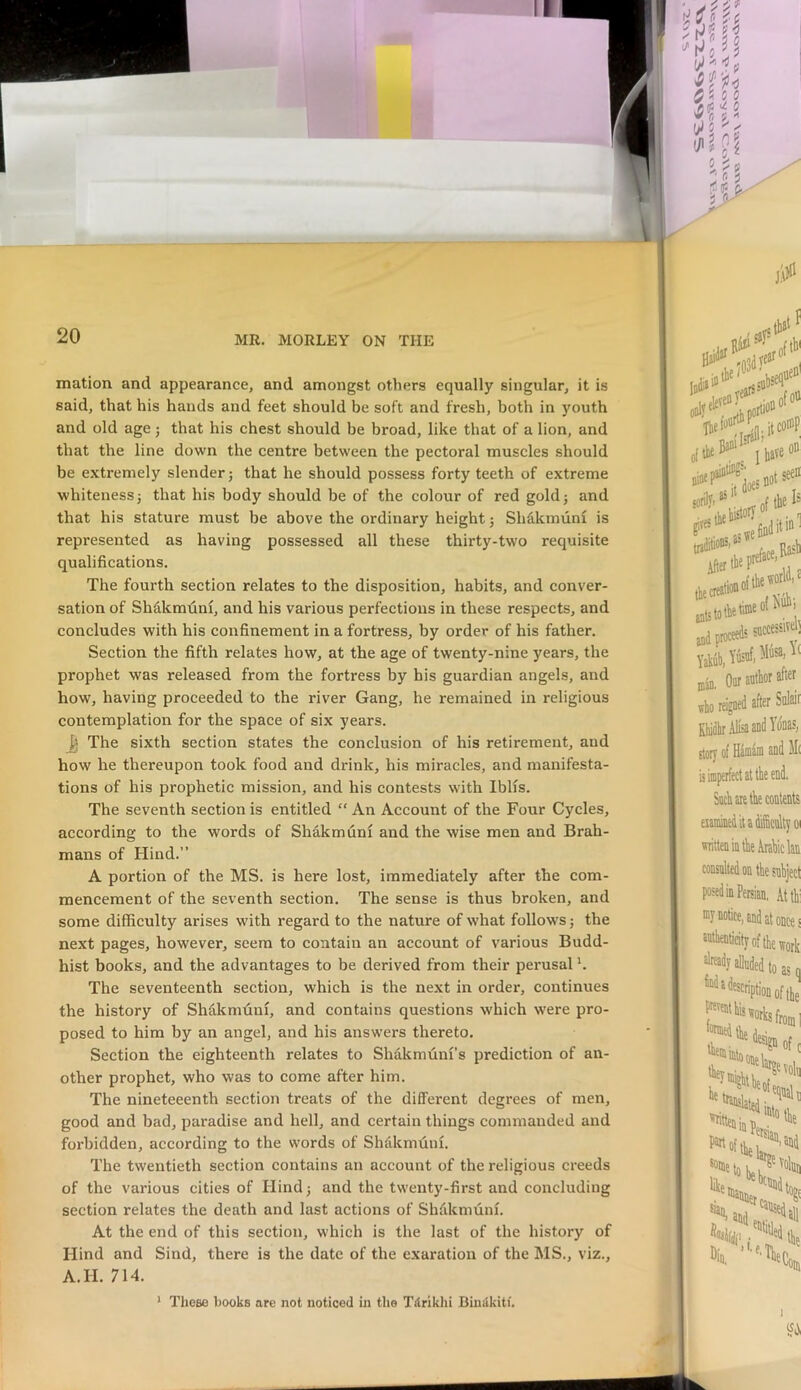 mation and appearance, and amongst others equally singular, it is said, that his hands and feet should be soft and fresh, both in youth and old age j that his chest should be broad, like that of a lion, and that the line down the centre between the pectoral muscles should be extremely slender j that he should possess forty teeth of extreme whitenessj that his body should be of the colour of red gold} and that his stature must be above the ordinary height} Shdkmuni is represented as having possessed all these thirty-two requisite qualifications. The fourth section relates to the disposition, habits, and conver- sation of Shdkmdni, and his various perfections in these respects, and concludes with his confinement in a fortress, by order of his father. Section the fifth relates how, at the age of twenty-nine years, the prophet was released from the fortress by his guardian angels, and how, having proceeded to the river Gang, he remained in religious contemplation for the space of six years. The sixth section states the conclusion of his retirement, and how he thereupon took food and drink, his miracles, and manifesta- tions of his prophetic mission, and his contests with Iblis. The seventh section is entitled “ An Account of the Four Cycles, according to the words of Shakmdnl and the wise men and Brah- mans of Hind.” A portion of the MS. is here lost, immediately after the com- mencement of the seventh section. The sense is thus broken, and some difficulty arises with regard to the nature of what follows} the next pages, however, seem to contain an account of various Budd- hist books, and the advantages to be derived from their perusal h The seventeenth section, which is the next in order, continues the history of Shdkmdni, and contains questions which were pro- posed to him by an angel, and his answers thereto. Section the eighteenth relates to Shakmuni’s prediction of an- other prophet, who was to come after him. The nineteeenth section treats of the different degrees of men, good and bad, paradise and hell, and certain things commanded and forbidden, according to the words of Shakmuni. The twentieth section contains an account of the religious creeds of the various cities of Hind} and the twenty-first and concluding section relates the death and last actions of Shfikmuni. At the end of this section, which is the last of the history of Hind and Sind, there is the date of the exaration of the MS., viz., A.H. 714. * Tlieee books are not noticed in the TSriklii Biuiikitf.