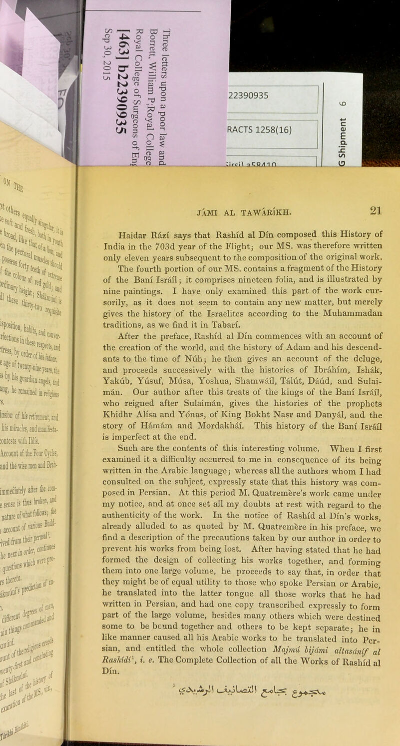 00 CD •o OJ o K> o o^ o DD H o 3 K) K) U) o fj\ ' 1. —! n» a o < n a Q ^ * CfQ — C/3 a> c o c/3 3 na “O o 3 c bo D3 OQ o TJ O v; o o E. O 3 (Ji n O o m a CTQ w 3 nrk. Si— p. :irci\ ^Cg/im jami AL tawarikh. 21 Haidar Rdzi says that Rashid al Dm composed this History of India in the 703d year of the Flightj our MS. was therefore written only eleven years subsequent to the composition of the original work. The fourth portion of our MS. contains a fragment of the History of the Bani Israil; it comprises nineteen folia, and is illustrated by nine paintings. I have only examined this part of the work cur- sorily, as it does not seem to contain any new matter, but merely gives the history of the Israelites according to the Muhammadan traditions, as we find it in Tabari. After the preface, Rashid al Din commences with an account of the creation of the world, and the history of Adam and his descend- ants to the time of Nuh} he then gives an account of the deluge, and proceeds successively with the histories of Ibrahim, Ishak, Yakub, Yusuf, Musa, Yoshua, Shamwail, Taldt, Daud, and Sulai- man. Our author after this treats of the kings of the Bani Israil, who reigned after Sulaiman, gives the histories of the prophets Khidhr Alisa and Ydnas, of King Bokht Nasr and Danyal, and the story of Hamdm and Mordakhdi. This history of the Bani Isrdil is imperfect at the end. Such are the contents of this interesting volume. When I first examined it a difficulty occurred to me in consequence of its being written in the Arabic language] whereas all the authors whom I had consulted on the subject, expressly state that this history was com- posed in Persian. At this period M. Quatrembre’s work came under my notice, and at once set all my doubts at rest with regard to the authenticity of the work. In the notice of Rashid al Din’s works, already alluded to as quoted by M. Quatrembre in his preface, we find a description of the precautions taken by our author in order to prevent his works from being lost. After having stated that he had formed the design of collecting his works together, and forming them into one large volume, he proceeds to say that, in order that they might be of equal utility to those who spoke Persian or Arabic he translated into the latter tongue all those works that he had written in Persian, and had one copy transcribed expressly to form part of the large volume, besides many others which were destined some to be bcund together and others to be kept separate] he in like manner caused all his Arabic works to be translated into Per- sian, and entitled the whole collection Majrnu bijdmi altnsdnif al RasMdi\ i. e. The Complete Collection of all the Works of Rashid al Din.
