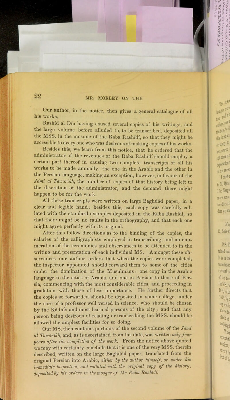 MR. MORLEY ON THE Our author, in the notice, then gives a general catalogue of all his works, Rashid al Din having caused several copies of his writings, and the large volume before alluded to, to be transcribed, deposited all the MSS. in the mosque of the Raba Rashidi, so that they might be accessible to every one who was desirous of making copies of his works. Besides this, we learn from this notice, that he ordered that the administrator of the revenues of the Raba Rashidi should employ a certain part thereof in causing two complete transcripts of all his works to be made annually, the one in the Arabic and the other in the Persian language, making an exception, however, in favour of the Jdmi al Tawdrikh, the number of copies of that history being left to the discretion of the administrator, and the demand there might happen to be for the work. All these transcripts were written on large Baghdad paper, in a clear and legible hand: besides this, each copy was carefully col- lated with the standard examples deposited in the Raba Rashidi, so that there might be no faults in the orthography, and that each one might agree perfectly with its original. After this follow directions as to the binding of the copies, the salaries of the calligraphists employed in transcribing, and an enu- meration of the ceremonies and observances to be attended to in the writing and presentation of each individual MS. Amongst these ob- servances our author orders that when the copies were completed, the inspector appointed should forward them to some of the cities under the domination of the Musulmdns : one copy in the Arabic language to the cities of Arabia, and one in Persian to those of Per- sia, commencing with the most considerable cities, and proceeding in gradation with those of less importance. He further directs that the copies so forwarded should be deposited in some college, under the care of a professor well versed in science, who should be chosen by the Radius and most learned persons of the city j and that any person being desirous of reading or transcribing the MSS, should be allowed the amplest facilities for so doing. Our MS. then contains portions of the second volume of the Jdmi al Tawdrikh, and, as is ascertained from the date, was written only four years after the completion of the loork. From the notice above quoted we may with certainty conclude that it is one of the very MSS. therein described, written on the large Baghddd paper, translated from the original Persian into Arabic, either by the author himself, or under his immediate inspection, and collated with the original copy of the history, deposited by his orders in the mosque of the Raba Rashidi.