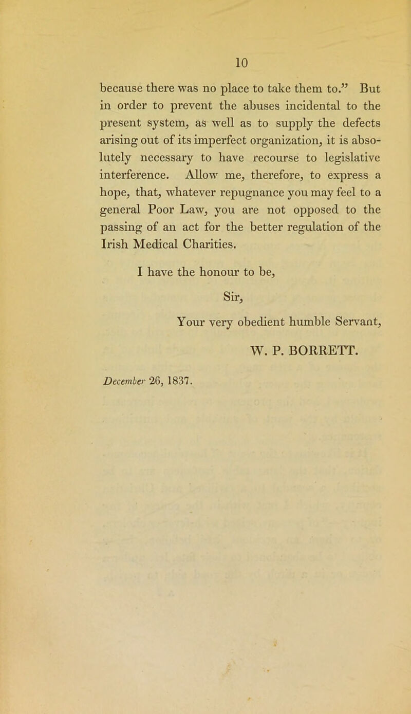 because there was no place to take them to.” But in order to prevent the abuses incidental to the present system, as well as to supply the defects arising out of its imperfect organization, it is abso- lutely necessary to have recourse to legislative interference. Allow me, therefore, to express a hope, that, whatever repugnance you may feel to a general Poor Law, you are not opposed to the passing of an act for the better regulation of the Irish Medical Charities. I have the honour to be. Sir, Your very obedient humble Servant, W. P. BORRETT. December 2G, 1837.