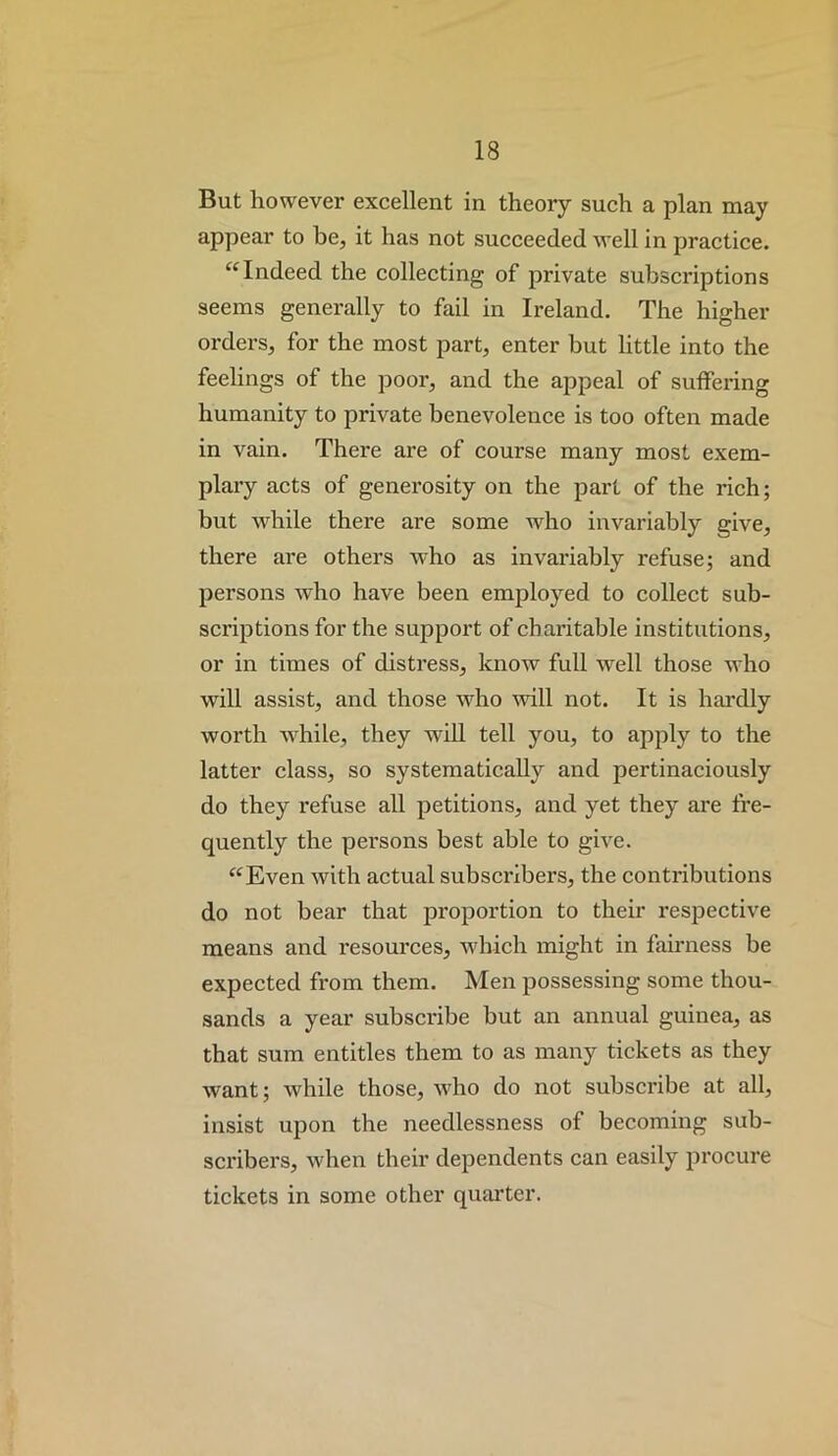 But however excellent in theory such a plan may appear to be, it has not succeeded well in practice. ‘‘Indeed the collecting of private subscriptions seems generally to fail in Ireland. The higher orders, for the most part, enter but little into the feelings of the poor, and the appeal of suffering humanity to private benevolence is too often made in vain. There are of course many most exem- plary acts of generosity on the part of the rich; but while there are some who invariably give, there are others who as invariably refuse; and persons who have been employed to collect sub- scriptions for the support of charitable institutions, or in times of distress, know full well those who will assist, and those who wdll not. It is hardly worth while, they will tell you, to apply to the latter class, so systematically and pertinaciously do they refuse all petitions, and yet they are fre- quently the persons best able to give. “Even with actual subscribers, the contributions do not bear that pi'oportion to their respective means and resources, which might in fairness be expected from them. Men possessing some thou- sands a year subscribe but an annual guinea, as that sura entitles them to as many tickets as they want; while those, who do not subscribe at all, insist upon the needlessness of becoming sub- scribers, when their dependents can easily procure tickets in some other quarter.