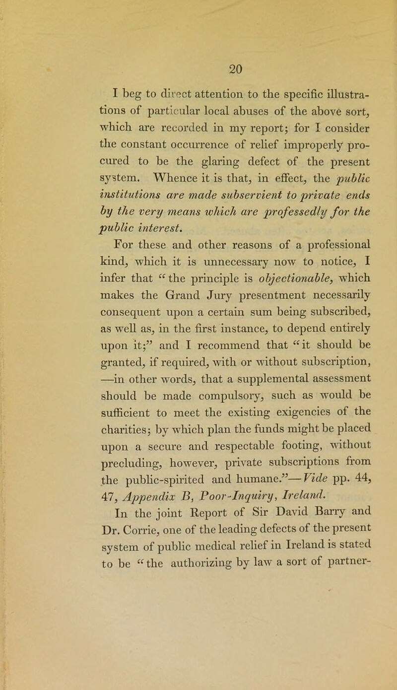 I beg to direct attention to the specific illustra- tions of particular local abuses of the above sort, which are recorded in nay report; for I consider the constant occurrence of rehef improperly pro- cured to be the glaring defect of the present system. Whence it is that, in effect, the piihlic institutions are made subservient to private ends by the very means which are professedly for the public interest. For these and other reasons of a professional kind, Avhich it is unnecessai’y now to notice, I infer that ‘^the pi’inciple is objectionable, which makes the Grand Jury presentment necessarily consequent upon a cei’tain sum being subscribed, as well as, in the first instance, to depend entirely upon it;” and I recommend that ^^it should be granted, if required, with or Avithout subsci'iption, —in other words, that a supplemental assessment should be made compulsoiy, such as would be sufficient to meet the existing exigencies of the chai’ities; by which plan the funds might be placed upon a secui’e and respectable footing, without precluding, hoAvevei', pi'ivate subscriptions from the pubhc-sph’ited and humane.”—Vide pp. 44, 47, Appendix B, Boor-Inquiry, Ireland. In the joint Report of Sir David Bany and Dr. Corrie, one of the leading defects of the present system of public medical relief in Ii'eland is stated to be “ the authorizing by law a sort of partner-