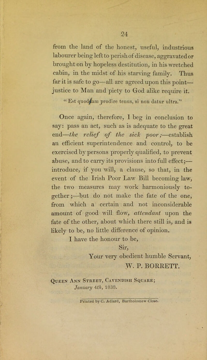 from the land of the honest, useful, industrious labourer being left to perish of disease, aggravated or brought on by hopeless destitution, in his wretched cabin, in the midst of his starving family. Thus far it is safe to go—all are agreed upon this point— justice to Man and piety to God alike require it. “ Est quod^ain prodire teniis, si non datur ultra.” Once again, therefore, 1 beg in conclusion to say: pass an act, such as is adequate to the great end—the relief of the sick poor;—establish an efficient superintendence and control, to be exercised by persons properly qualified, to prevent abuse, and to can’y its provisions into full effect;— introduce, if you will, a clause, so that, in the event of the Ii’ish Poor Law Bill becoming law, the two measures may work harmoniously to- gether ;—but do not make the fate of the one, from wffiich a certain and not inconsiderable amount of good will flow, attendant upon the fate of the other, about wffiich there still is, and is hkely to be, no little difference of opinion. I have the honour to be. Sir, Your very obedient humble Servant, F- P. BORRETT. Queen Ann Street, Cavendish Square; January Ath, 1838. Printed byC. Adlard, Bartholomew Close.