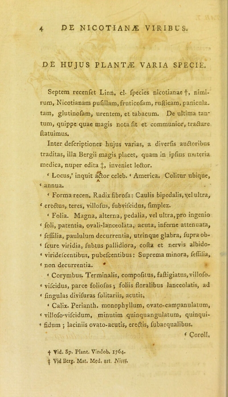 DE HUJUS PLANTjE VARIA SPECIE. Septem recenfet Linn, cl* fpecies nicotianae f, nimi- rum, Nicotianam pufillam,fruticofam, rufticam, panicula, tam, glutinofam, urentem, et tabacum. De ultima tan* tum, quippe quae magis nota fit et communior, traflare (latuimus. Inter defcriptiones hujus varias, a diverfis au&oribus traditas, illa Bergii magis placet, quam In ipfms muteria medica, nuper edita inveniet ledlor. * Locus,’ inquit alhor celeb. * America. Colitur ubique, ‘ annua. • ' * Forma recen, Radix fibrofa: Caulis bipedalis, yel ultra, * ereftus, teres, villofus, fubvifcidus, fimplex. * Folia. Magna, alterna, pedalia, vel ultra, pro ingenio * foli, patentia, ovali-lanceolata, acuta, inferne attenuata, « feflilia, paululum decurrentia, utrinque glabra, fupra ob- * fcure viridia, fubtus pallidiora, coda et nervis albido- * viridelcentibus, pubefcentibus; Suprema minora, feffilia, ‘ non decurrentia. * « Corymbus. Terminalis, compofitus, faftigiatus,villofo. * vifcidus, parce foliofus j foliis floralibus lanceolatis, ad « fmgulas divifuras folitariis, acutis, « Calix. Perianth. monophyllum, ovato-campanulatum, * villofo-vifcidum, minutim quinquangulatum, quinqui- * fidum ; laciniis ovato-acutis, ercftis, fubaequalibus. * Coroll, 9 ■j- Vid. Sp. Piant. Vindob. 1764. J Vid Bcrg. Mat. Mcd. art. NkoU