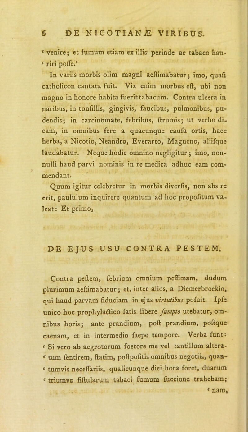 * venire; et fumum etiam ex illis perinde ac tabaco hau- * riri poffe.’ In variis morbis olim magni aeftimabatur; imo, quafi catholicon cantata fuit. Vix enim morbus eft, ubi non magno in honore habita fuerit tabacum. Contra ulcera in naribus, in tonfillis, gingivis, faucibus, pulmonibus, pu- dendis; in carcinomate, febribus, ftrumis; ut verbo di. cam, in omnibus fere a quacunque caufa ortis, haec herba, a Nicotio, Neandro, Everarto, Magneno, aliifque laudabatur. Neque hodie omnino negligitur; imo, non- nulli haud parvi nominis in re medica adhuc eam com- mendant. Quum igitur celebretur in morbis diverfis, non abs re erit, paululum inquirere quantum ad hoc propofitum va- leat: Et primo. DE EJUS USU CONTRA PESTEM. Contra peftem, febrium omnium peffimam, dudum plurimum aeftimabatur; et, inter alios, a Diemerbroekio, qui haud parvam fiduciam in ejus virtutibus pofuit. Ipfe unico hoc prophyladtico fatis libere fumpto utebatur, om- nibus horis; ante prandium, poft prandium, poftque caenam, et in intermedio faepe tempore. Verba funt: « Si vero ab aegrotorum foetore me vel tantillum altera- * tum fentirem, ftatim, poftpofitis omnibus negotiis, quaa- * tumvis necefTariis, qualicunque diei hora foret, duarum « triumvc fiftularum tabaci fumum fuccione trahebam; 1 nam.