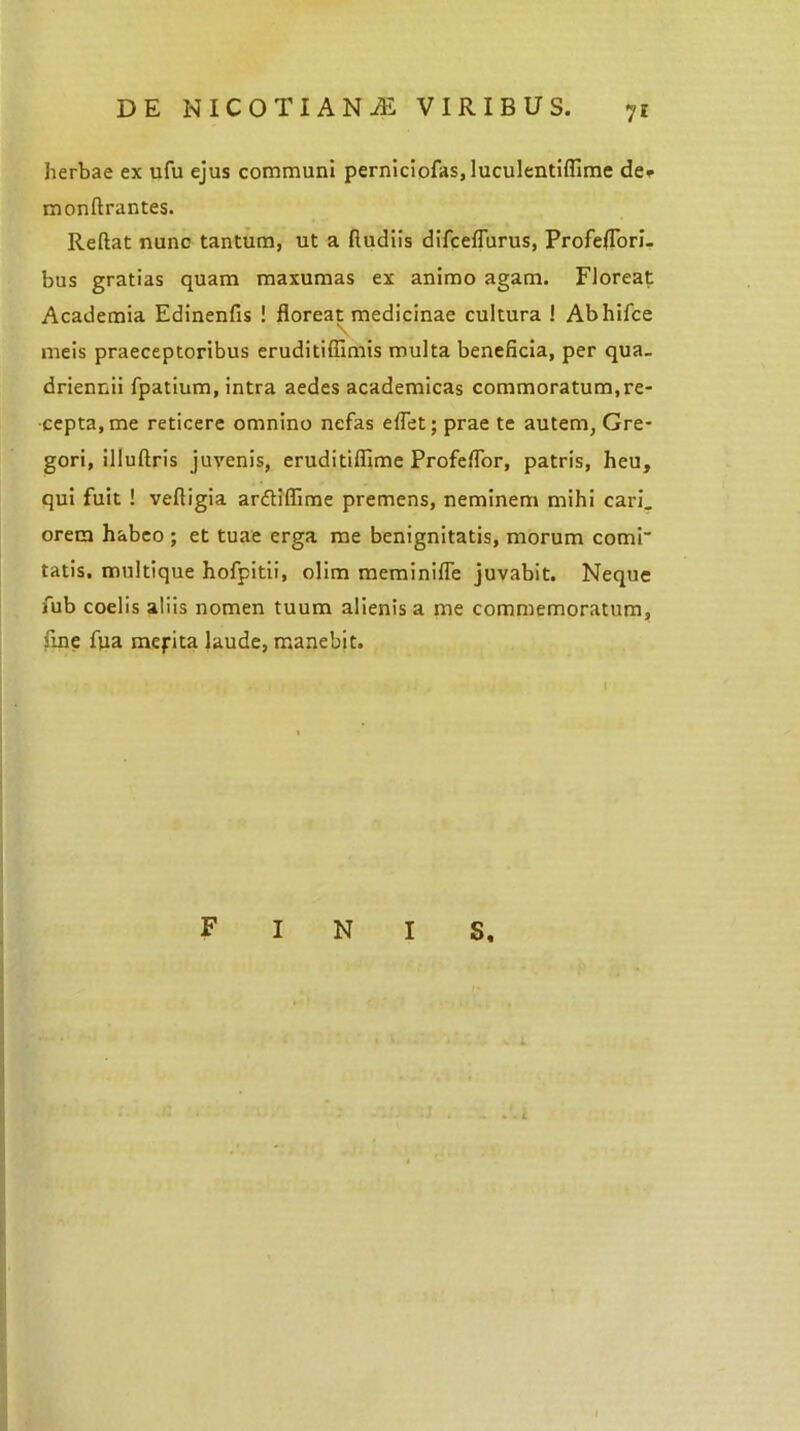 7* herbae ex ufu ejus communi perniciofas, luculentiffime de* monftrantes. Reflat nunc tantum, ut a fiudiis difceflurus, Profeflori- bus gratias quam maxumas ex animo agam. Floreat Academia Edinenfis ! floreat medicinae cultura 1 Abhifce meis praeceptoribus eruditiffimis multa beneficia, per qua- driennii fpatium, intra aedes academicas commoratum,re- cepta, me reticere omnino nefas eflet; prae te autem, Gre- gori, illuftris juvenis, eruditiflime Profeflor, patris, heu, qui fuit ! vefligia arfliflime premens, neminem mihi cari, orem habeo; et tuae erga me benignitatis, morum comi* tatis, multique hofpitii, olim meminifle juvabit. Neque fub coelis aliis nomen tuum alienis a me commemoratum, fine ftia mepita laude, manebit.