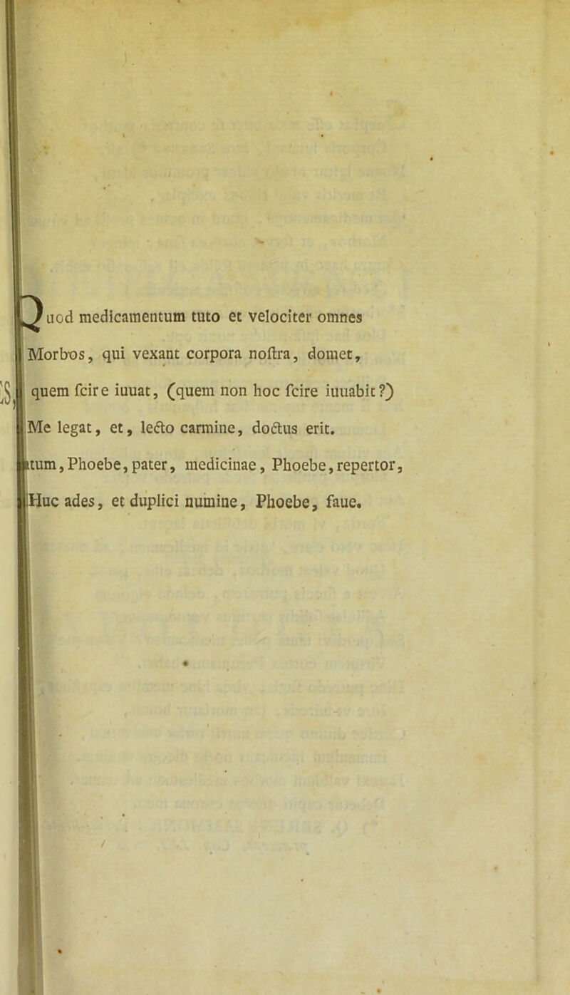 nod medicamentum tuto et velociter omnes Morbos, qui vexant corpora noftra, domet, ^ | quem fcire iuuat, (quem non hoc fcire iuuabit?) Me legat, et, ledo carmine, dodus erit, itum,Phoebe,pater, medicinae, Phoebe,repertor, Huc ades, et duplici numine, Phoebe, faue. /