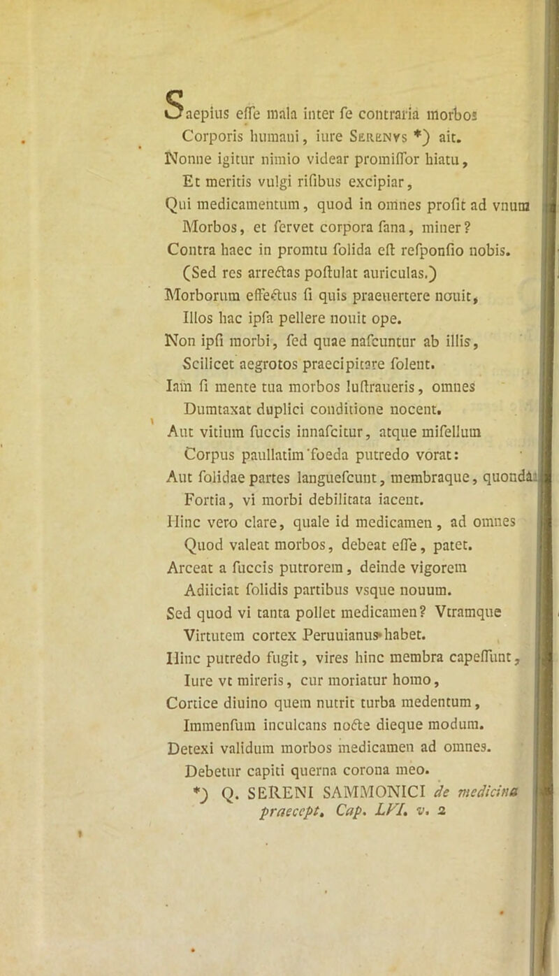 s aepius effe mala inter fe contraria morbos Corporis humani, iure Surenys *) ait. Nonne igitur nimio videar promiflor hiatu, Et meritis vulgi rifibus excipiar, Qui medicamentum, quod in omnes profit ad vnutn Morbos, et fervet corpora fana, miner ? Contra haec in promtu folida eft refponfio nobis. (Sed res arre&as poftulat auriculas.) Morborum effeftus fi quis praeuertere nouit, Illos hac ipfa pellere nouit ope. Non ipfi morbi, fed quae nafcuntur ab illis, Scilicet aegrotos praecipitare folent. Iam fi mente tua morbos lufiraueris, omnes Dumtaxat duplici conditione nocent. Aut vitium fuccis innafcitur, atque mifelluin Corpus paullatim'foeda putredo vorat: Aut folidaepartes languefcunt, membraque, quonddl Fortia, vi morbi debilitata iacent. Hinc vero clare, quale id medicamen, ad omnes Quod valeat morbos, debeat effe, patet. Arceat a fuccis putrorem, deinde vigorem Adiiciat folidis partibus vsque nouurn. Sed quod vi tanta pollet medicamen? Vtramque Virtutem cortex Peruuianus*habet. Ilinc putredo fugit, vires hinc membra capelfunt, Iure vt mireris, cur moriatur homo. Cortice diuino quem nutrit turba medentum, Immenfum inculcans no&e dieque modum. Detexi validum morbos medicamen ad omnes. Debetur capiti querna corona meo. *) Q. SERENI SAMMONICI de medicina