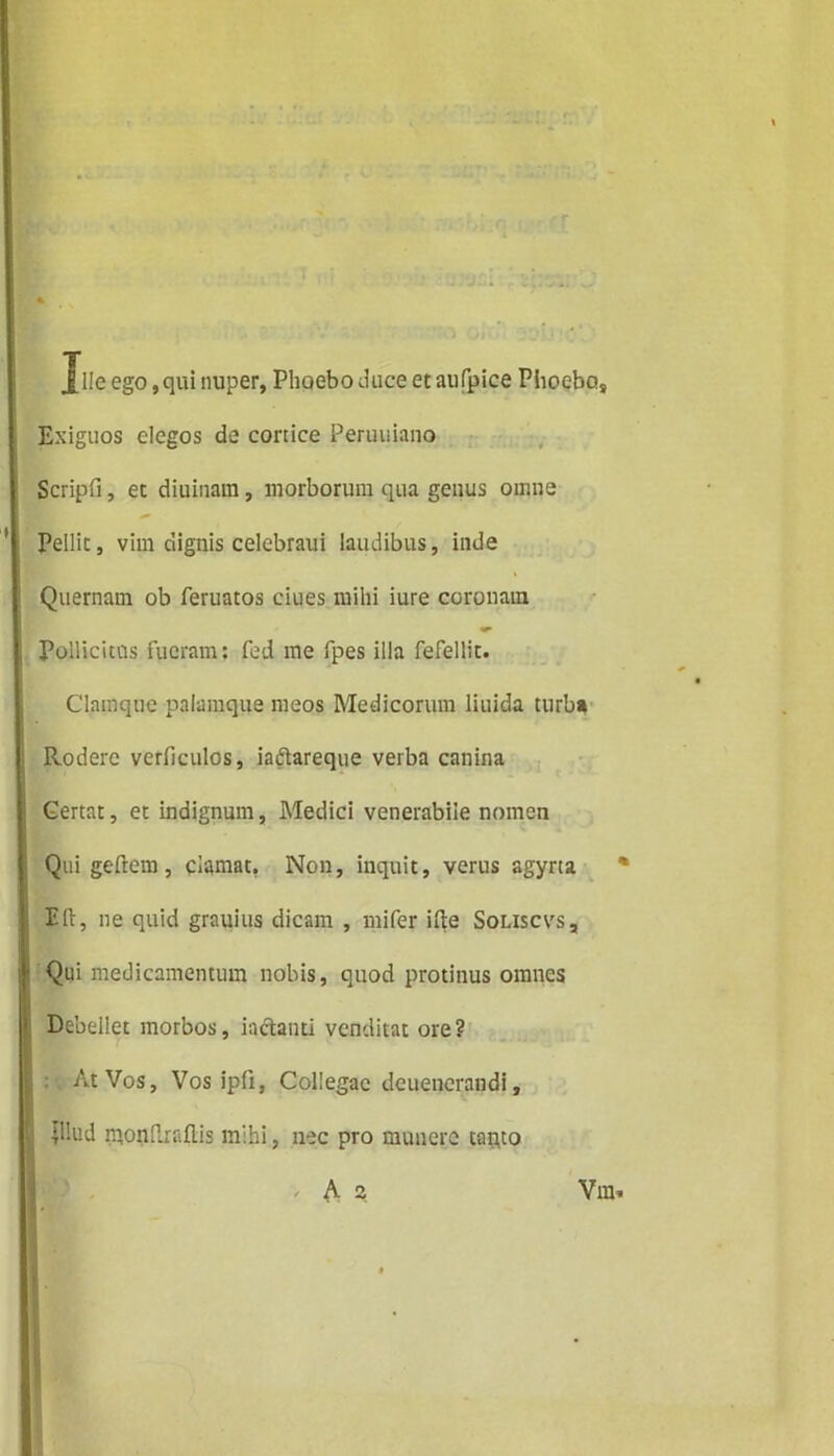 jflle ego, qui nuper, Phoebo (.luce et aufpice Phoebo* Exiguos elegos de conice Peruuiano Scripfi, et diuinam, morborum qua genus omne Pellit, vim dignis celebraui laudibus, inde Quernam ob feruatos ciues mihi iure coronam Pollicitos fueram: fed me fpes illa fefellit. Clamquc palamque meos Medicorum liuida turba Rodere verficulos, iaftareque verba canina Gertat, et indignum, Medici venerabile nomen Qui geftem, clamat, Non, inquit, verus agyrta % Eli, ne quid grnuius dicam , mifer ifte Soliscvs, Qui medicamentum nobis, quod protinus omnes Debellet morbos, iactauti venditat ore? At Vos, Vos ip(i, Collegae dcuencrandi, dhrd monflraftis mihi, nec pro munere tanto