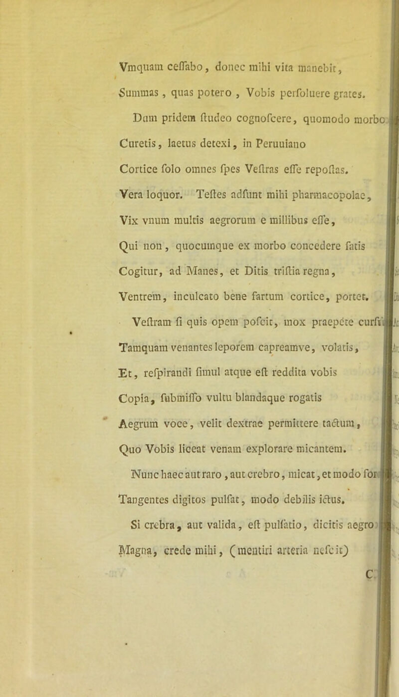 Vmquam ceflabo, donec mihi vita manebit, I Summas, quas potero , Vobis perfoluere grates. Dum pridem ftudeo cognofcere, quomodo morbo Curetis, laetus detexi, in Peruuiano Cortice folo omnes fpes Veflras elfe repolias. Vera loquor. Telies adfunt mihi pharmacopolae. Vix vnum multis aegrorum e millibus elfe, Qui non, quocumque ex morbo concedere fatis Cogitur, ad Manes, et Ditis triftia regna. Ventrem, inculcato bene fartum cortice, portet, Veftram fi quis opem pofcit, mox praepete curfi Tamquam venantes leporem capreamve, volatis. Et, refpirandi fimul atque eft reddita vobis Copia, fubmilfo vultu blandaque rogatis Aegrum voce, velit dextrae permittere tadtum, Quo Vobis liceat venam explorare micantem. Nunc haec aut raro, aut crebro, micat, et modo for Tangentes digitos pulfat, modo debilis ictus. Si crebra, aut valida, eft pullatio, dicitis aegro Magna, crede mihi, (mentiri arteria nefeit)