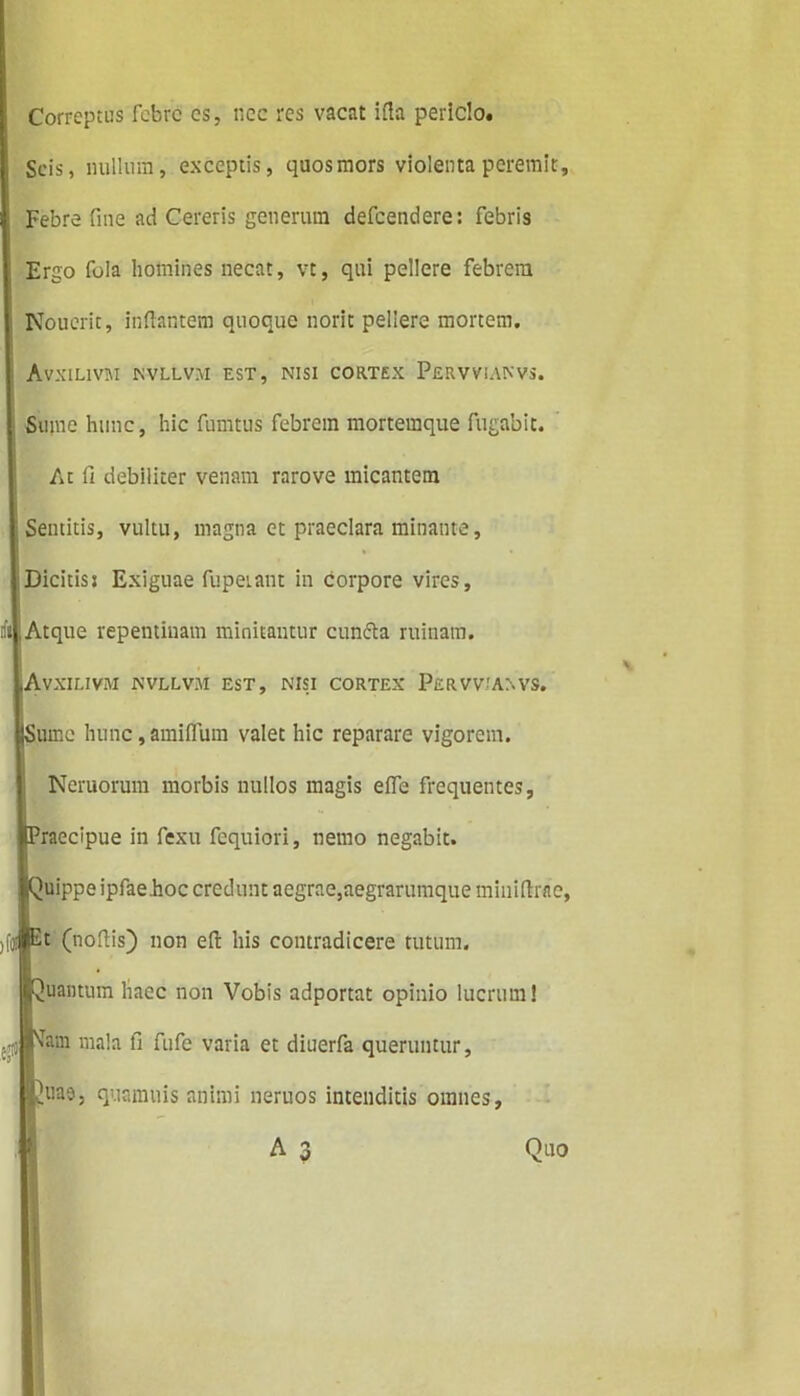 Correptus febre cs, nec res vacat ifta periclo. Scis, nullum, exceptis, quosmors violenta peremit. Febre fme ad Cereris generum defeendere: febris Ergo fola homines necat, vt, qui pellere febrem Nouerit, inflantem quoque norit pellere mortem, AVXILIVM NVLLVIU EST, NISI CORTEX PERVVIANVS. Sume hunc, hic fumtus febrem mortemque fugabit. At fi debiliter venam rarove micantem Sentitis, vultu, magna et praeclara minante, Dicitisj Exiguae fupeiant in Corpore vires. Atque repentinam minitantur cunela ruinam. Avxilivm nvllvm est, nisi cortex Pervviaxvs. (Sume hunc, amiflum valet hic reparare vigorem. Neruorum morbis nullos magis effe frequentes. Praecipue in fexu fequiori, nemo negabit. Quippe ipfae.hoc credunt aegrae,aegrarumque miniflrae, )f(«fi,t (nofiis) non efl his contradicere tutum. Quantum haec non Vobis adportat opinio lucrum! vTam mala fi fufe varia et diuerfa queruntur. JAiao, quamtiis animi neruos intenditis omnes. Quo