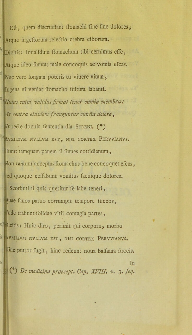 Eft, quem discruciant ftomachi fine fine dolores, tiAtque ingefiorum reieftio crebra ciborum. iiDicitis: Inualidum fiomachum tibi cernimus efie, JlAtque ideo fumtas male concoquis ac vomis efcas. piec vero longam poteris tu viuere vitam, Ingens ni veniat ftomacho fultura labanti. |Huius enim validus firmat tenor omnia membra: ylt contra eiusdem franguntur cuncta dolore, fc/c refte docuit fententia dia Sereni. (*) iVvXILIViU NVLLV.U EST, NISI CORTEX PeRVVIANVS. Illune tamquam panem fi fumes cottidianum, Won tantum acceptas fiomachus bene concoquet efcas, ed quoque ceftabunt vomitus faeuique dolores. | Scorbuti fi quis queritur fe labe teneri, jtyuae fanos paruo corrumpit tempore fuccos, l7nde trahunt folidae vitii contagia partes, &VXIL1VM NVLLVJI EST, NISI CORTEX PERVVIANVS. Hinc putror fugit, hinc redeunt noua balfama fuccis. L 0) medicina praccept, Cap, XVIII, v, 3. fcq. Picitis: Huic diro, perimit qui corpora, morbo In