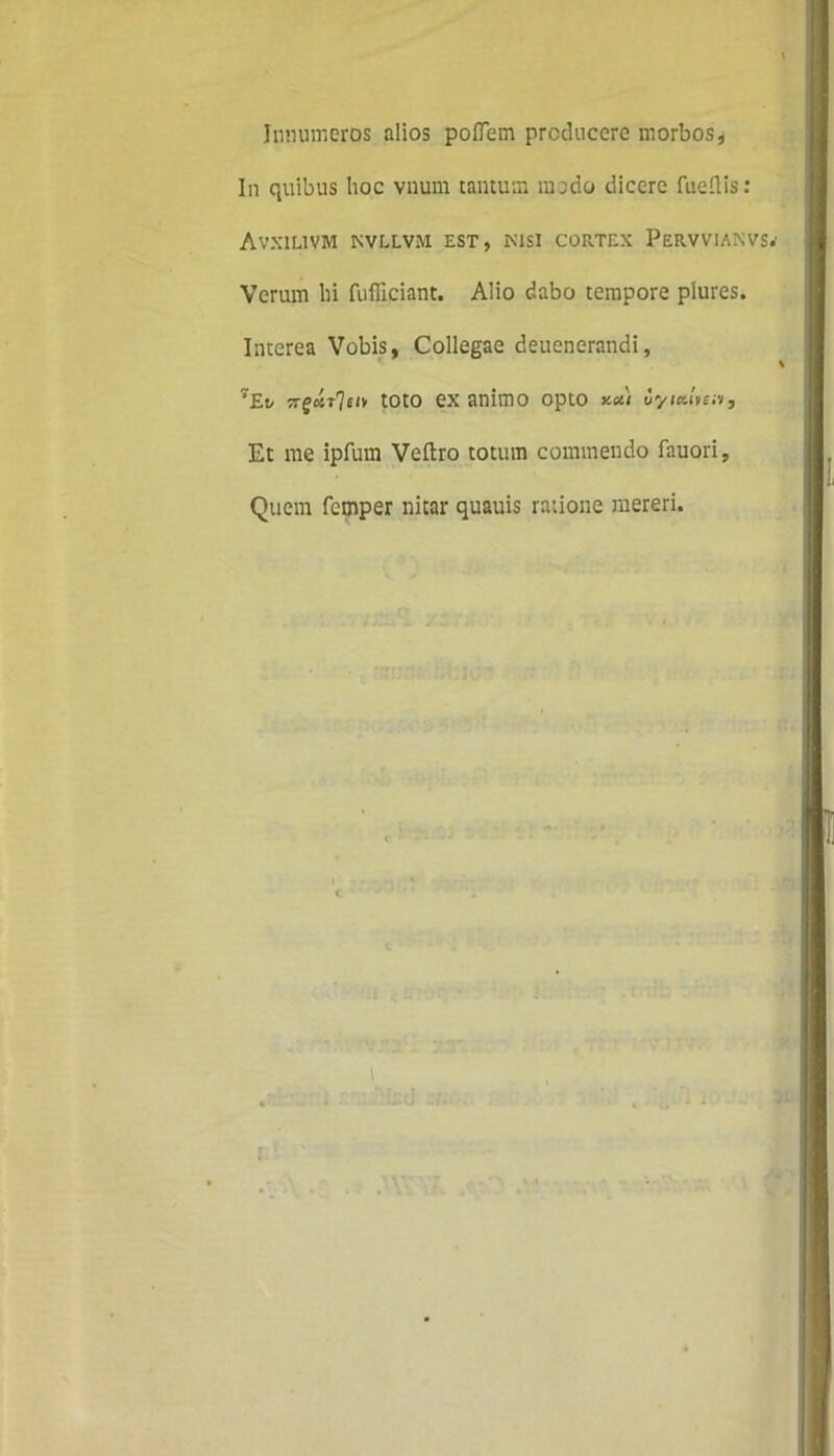 Innumeros alios pofletn producere morbos, In quibus hoc vnum tantum mado dicere fueftis : Avxilivm nvllvm est, nisi cortex Pervviaxvs.' Verum hi fufficiant. Alio dabo tempore plures. Interea Vobis, Collegae deuenerandi, 7Et/ TrgoiT7eiv toto exanimo opto uyialmv. Et me ipfum Veftro totum commendo fauori, Quem femper nitar quauis ratione mereri.