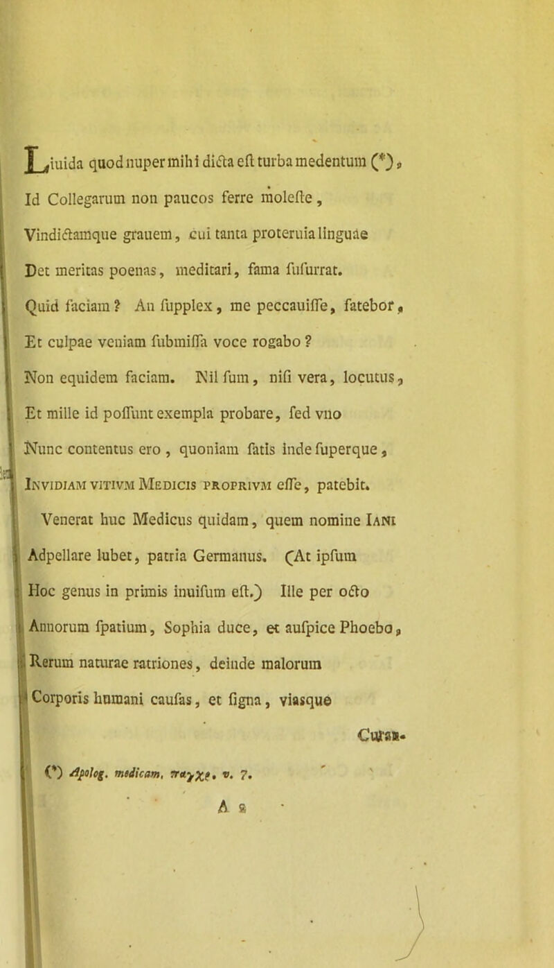 Liuida quod nuper mih i didta eft turba medentura (*) 9 Id Collegarum non paucos ferre molefte, Vindidiamque grauem, cui tanta proteruia linguae Det meritas poenas, meditari, fama fufurrat. Quid faciam? Anfupplex, me peccauifle, fatebor, Et culpae veniam fubmifla voce rogabo ? Non equidem faciam. Nilfum, nifi vera, locutus, Et mille id poflunt exempla probare, fed vno Nunc contentus ero , quoniam fatis inde fuperque, Invidiam vitivm Medicis proprivm efle, patebit. Venerat huc Medicus quidam, quem nomine Iani i Adpellare lubet, patria Germanus. QAt ipfum Hoc genus in primis inuifum eft.) Ille per odio I Annorum fpatium, Sophia duce, et aufpice Phoebo, i: Rerum naturae ratriones, deinde malorum 1 Corporis humani caufas, et figna, viasque Cura».