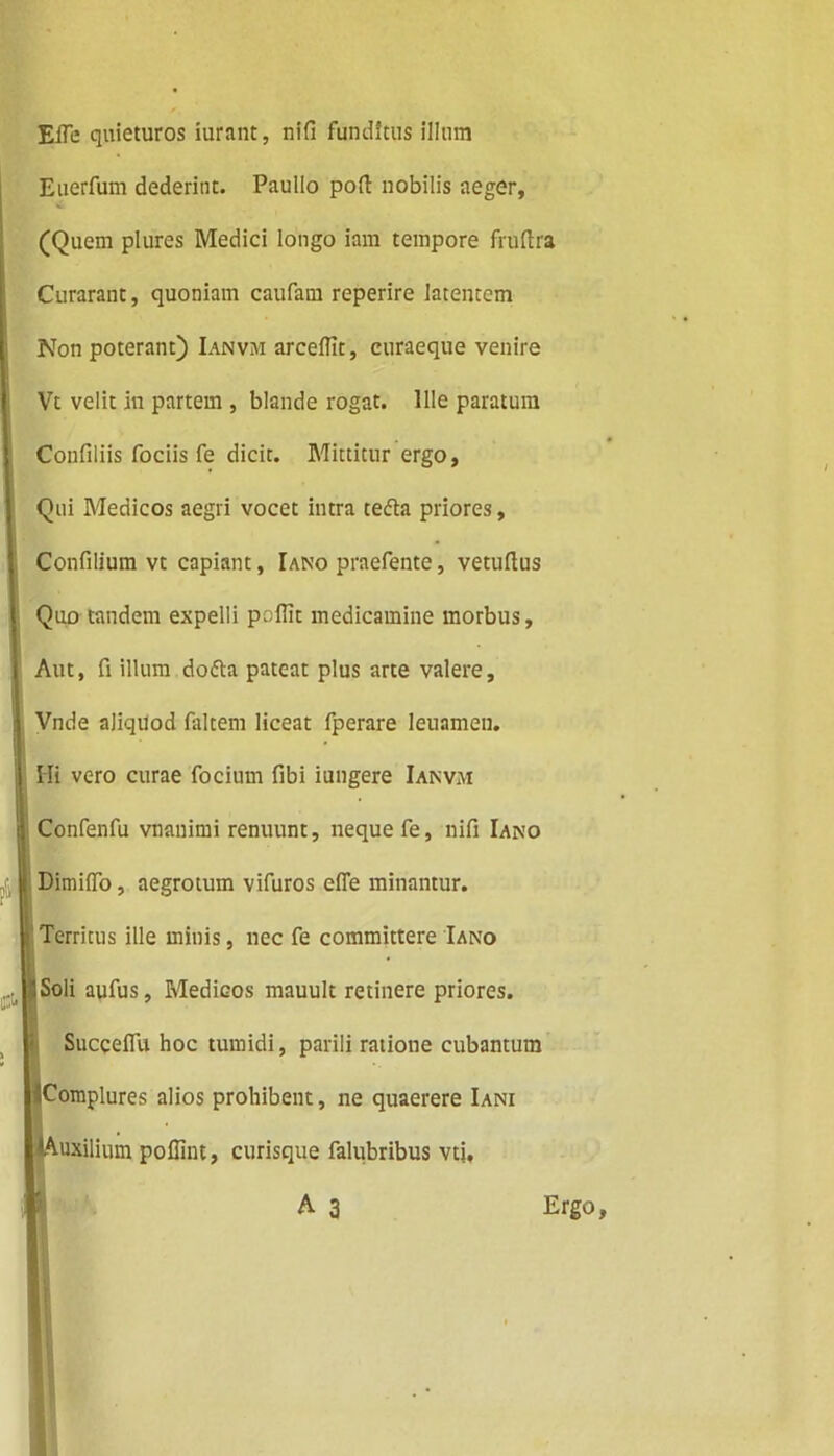 EiTe quieturos iurant, nifi funditus illum Euerfum dederint. Paullo pofl: nobilis aeger, (Quem plures Medici longo iam tempore fruftra Curarant, quoniam caufam reperire latentem Non poterant) Ianvm arcelfit, curaeque venire Vt velit In partem , blande rogat. Ille paratum Confiliis fociis fe dicit. Mittitur ergo. Qui Medicos aegri vocet intra tedla priores, Confilium vt capiant, Iano praefente, vetulius Quo tandem expelli polTit medicamine morbus. Aut, fi illum do&a pateat plus arte valere, Vnde aliquod faltem liceat fperare leuamen. Hi vero curae focium fibi iungere Ianvm Confenfu vnanimi renuunt, neque fe, nifi Iano I DimilTo, aegrotum vifuros efle minantur, i Territus ille minis, nec fe committere Iano 5 Soli aufus, Medicos mauult retinere priores. Succeflu hoc tumidi, parili ratione cubantum ♦Complures alios prohibent, ne quaerere Iani ♦Auxilium pollint, curisque falubribus vti, A 3 $ Ergo,