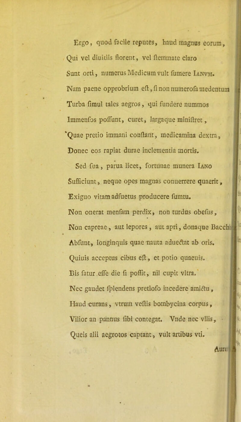 Ergo, quod facile reputes, liaud magnus eorum, Qui vel diuitiis florent, vel ftemraate claro Sunt orti, numerus Medicum vult fumere Ianvm. Nam paene opprobrium efl,finonnumerofamedeutum Turba fimul tales aegros, qui fundere nummos Immenfos poliunt, curet, largaque miniflret, ‘Quae pretio immani conflant, medicamina dextra. Donec eos rapiat durae inclementia mortis. Sed fua, parua licet, fortunae munera Iano Sufficiunt, neque opes magnas conuerrere quaerit, Exiguo vitam adfuetus producere fumtu. Non onerat menfam perdix, non turdus obefus. Non capreae, aut lepores, aut apri, donaque Bacc' Abfunt, longinquis quae nauta adueftat ab oris. Quiuis acceptus cibus elt, et potio quaeuis. Bis fatur efle die fi poffit, nil cupit vitra. Nec gaudet fplendens pretiofo incedere amiftu, Haud curans, vtrum veflis bombycina corpus, Vilior an pannus fibi contegar. Vnde nec vilis, Queis alii aegrotos captant, vult artibus vti.