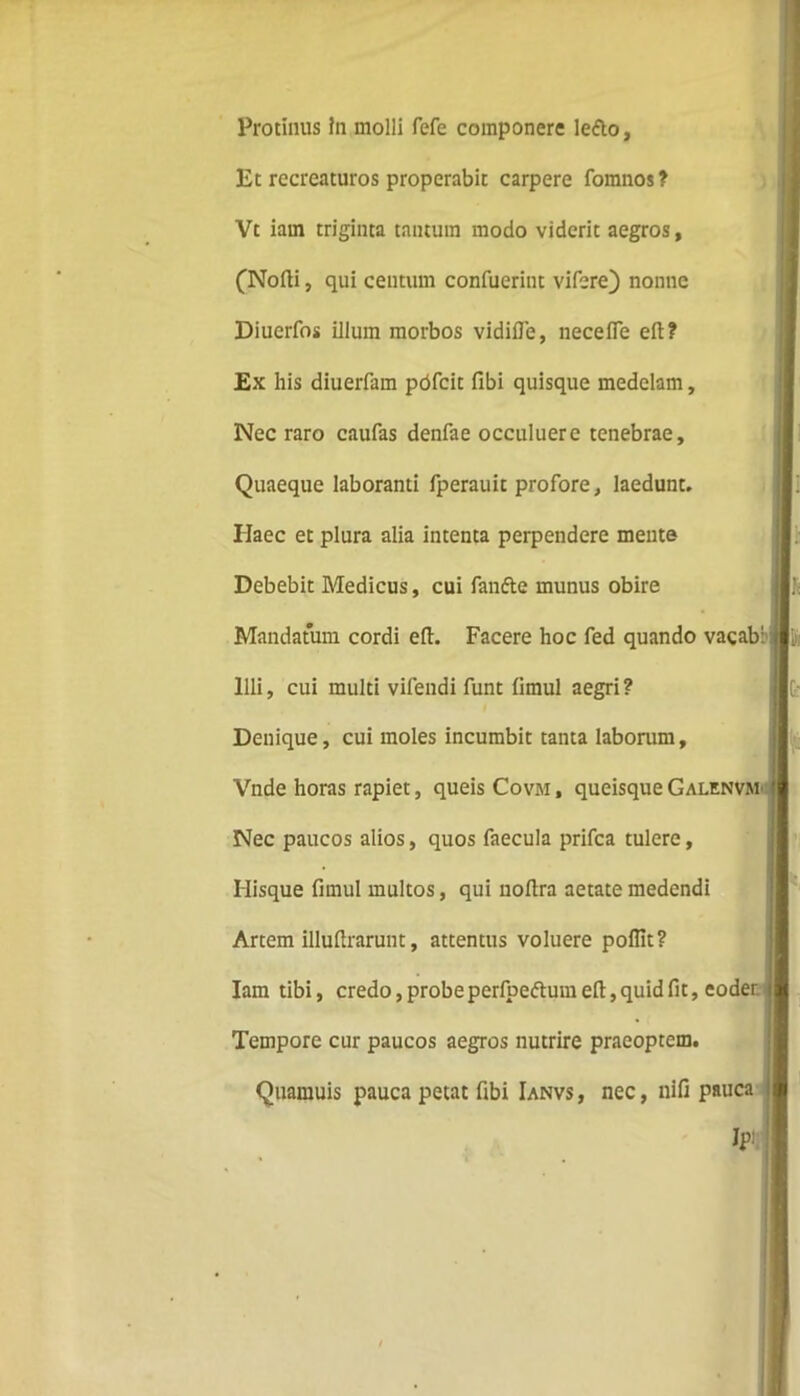 Protinus in molli fefe componere lefto. Et recreaturos properabit carpere fomnos? Vt iain triginta tantum modo viderit aegros, (Nofti, qui centum confuerint vi fere) nonne Diuerfos illum morbos vidifle, necefle eft? Ex his diuerfam pdfcit fibi quisque medelam. Nec raro caufas denfae occuluere tenebrae. Quaeque laboranti fperauit profore, laedunt. Haec et plura alia intenta perpendere mente Debebit Medicus, cui fanfte munus obire Mandatum cordi eft. Facere hoc fed quando vacab: Illi, cui multi vifendi funt (imul aegri? Denique, cui moles incumbit tanta laborum, Vnde horas rapiet, queis Covm , queisque Galenvm Nec paucos alios, quos faecula prifea tulere, Ilisque firnul multos, qui noftra aetate medendi Artem illuftrarunt, attentus voluere poflit? Iam tibi, credo, probe perfpedhnn eft, quid fit, eoder Tempore cur paucos aegros nutrire praeoptem. Quamuis pauca petat fibi Ianvs , nec, nifi pauca