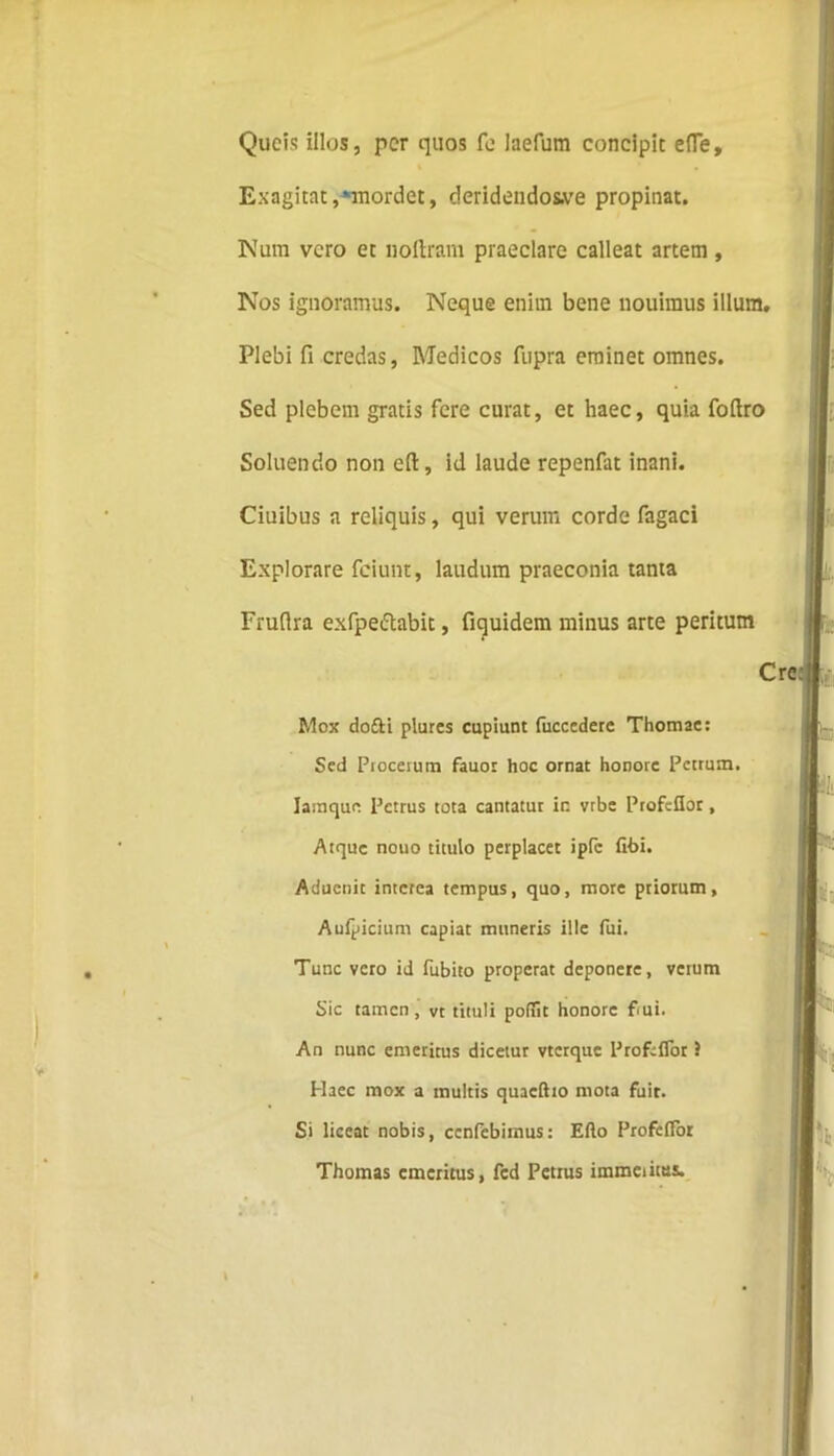 Qucis illos, per quos fe laefum concipit efle. Exagitat,‘mordet, cleridendos-ve propinat. Nam vero et uoftram praeclare calleat artem, Nos ignoramus. Neque enim bene nouimus illum. Plebi fi credas, Medicos fupra eminet omnes. Sed plebem gratis fere curat, et haec, quia foftro Soluendo non cfi, id laude repenfat inani. Ciuibus a reliquis, qui verum corde fagaci Explorare feiunt, laudum praeconia tanta Fruflra exfpeftabit, fiquidem minus arte peritum Cr Mox dofti plures cupiunt (ucccdetc Thomae: Sed Ptoceiura fauor hoc ornat honore Petrum. Iasnque Petrus tota cantatur in vrbe Profcflor, Atque nouo titulo perplacet ipfc fibi. Aducnit interea tempus, quo, more priorum, Aufpicium capiat muneris ille fui. Tunc vero id fubito properat deponere, verum Sic tamen , vt tituli poffic honore fiui. An nunc emeritus dicetur vterque Pro fi flor J Haec mox a multis quacftto mota fuit. Si liceat nobis, ccnfebitnus: Efto Profeflor Thomas emeritus, fcd Petius immciitus.